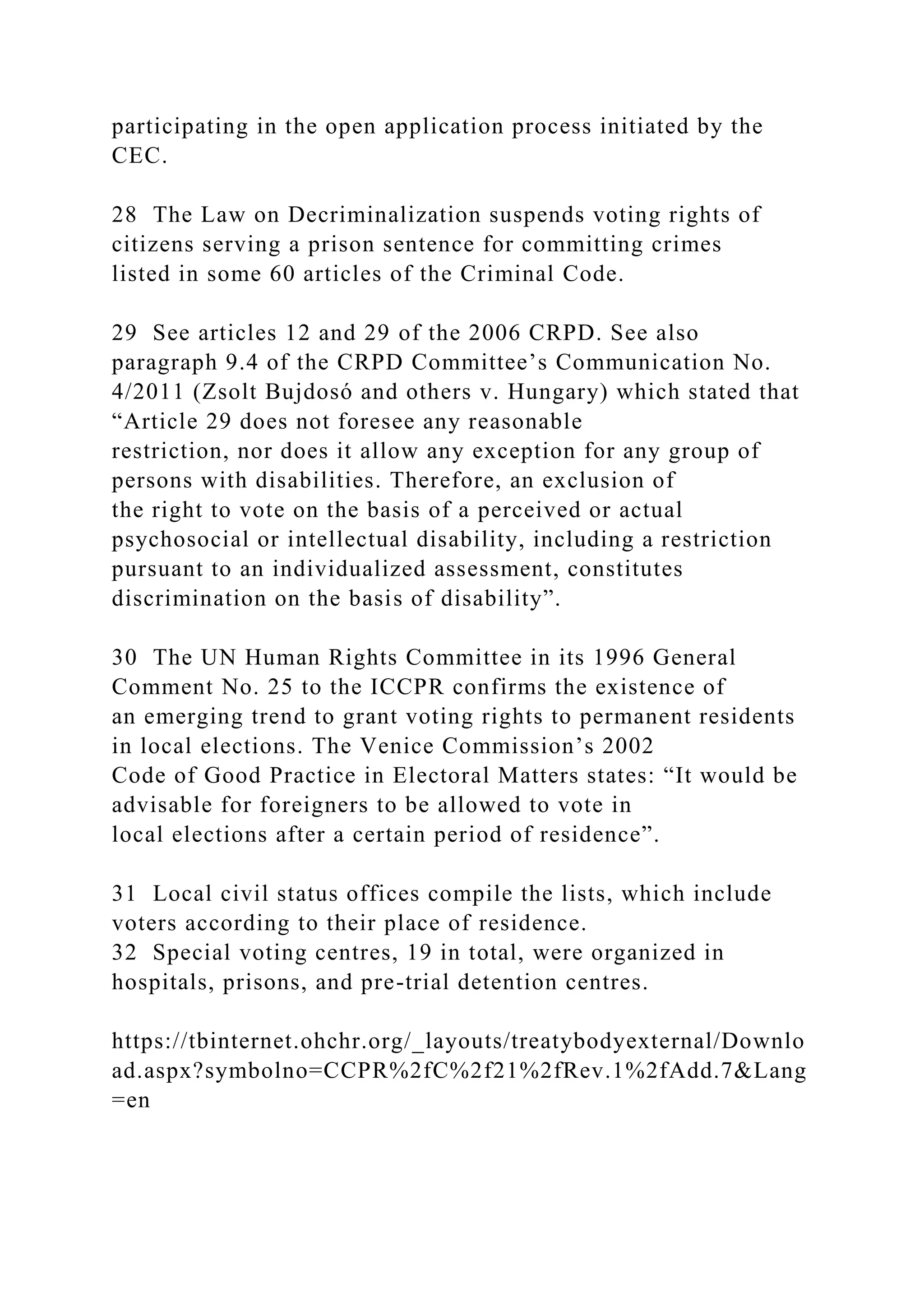 participating in the open application process initiated by the
CEC.
28 The Law on Decriminalization suspends voting rights of
citizens serving a prison sentence for committing crimes
listed in some 60 articles of the Criminal Code.
29 See articles 12 and 29 of the 2006 CRPD. See also
paragraph 9.4 of the CRPD Committee’s Communication No.
4/2011 (Zsolt Bujdosó and others v. Hungary) which stated that
“Article 29 does not foresee any reasonable
restriction, nor does it allow any exception for any group of
persons with disabilities. Therefore, an exclusion of
the right to vote on the basis of a perceived or actual
psychosocial or intellectual disability, including a restriction
pursuant to an individualized assessment, constitutes
discrimination on the basis of disability”.
30 The UN Human Rights Committee in its 1996 General
Comment No. 25 to the ICCPR confirms the existence of
an emerging trend to grant voting rights to permanent residents
in local elections. The Venice Commission’s 2002
Code of Good Practice in Electoral Matters states: “It would be
advisable for foreigners to be allowed to vote in
local elections after a certain period of residence”.
31 Local civil status offices compile the lists, which include
voters according to their place of residence.
32 Special voting centres, 19 in total, were organized in
hospitals, prisons, and pre-trial detention centres.
https://tbinternet.ohchr.org/_layouts/treatybodyexternal/Downlo
ad.aspx?symbolno=CCPR%2fC%2f21%2fRev.1%2fAdd.7&Lang
=en
 