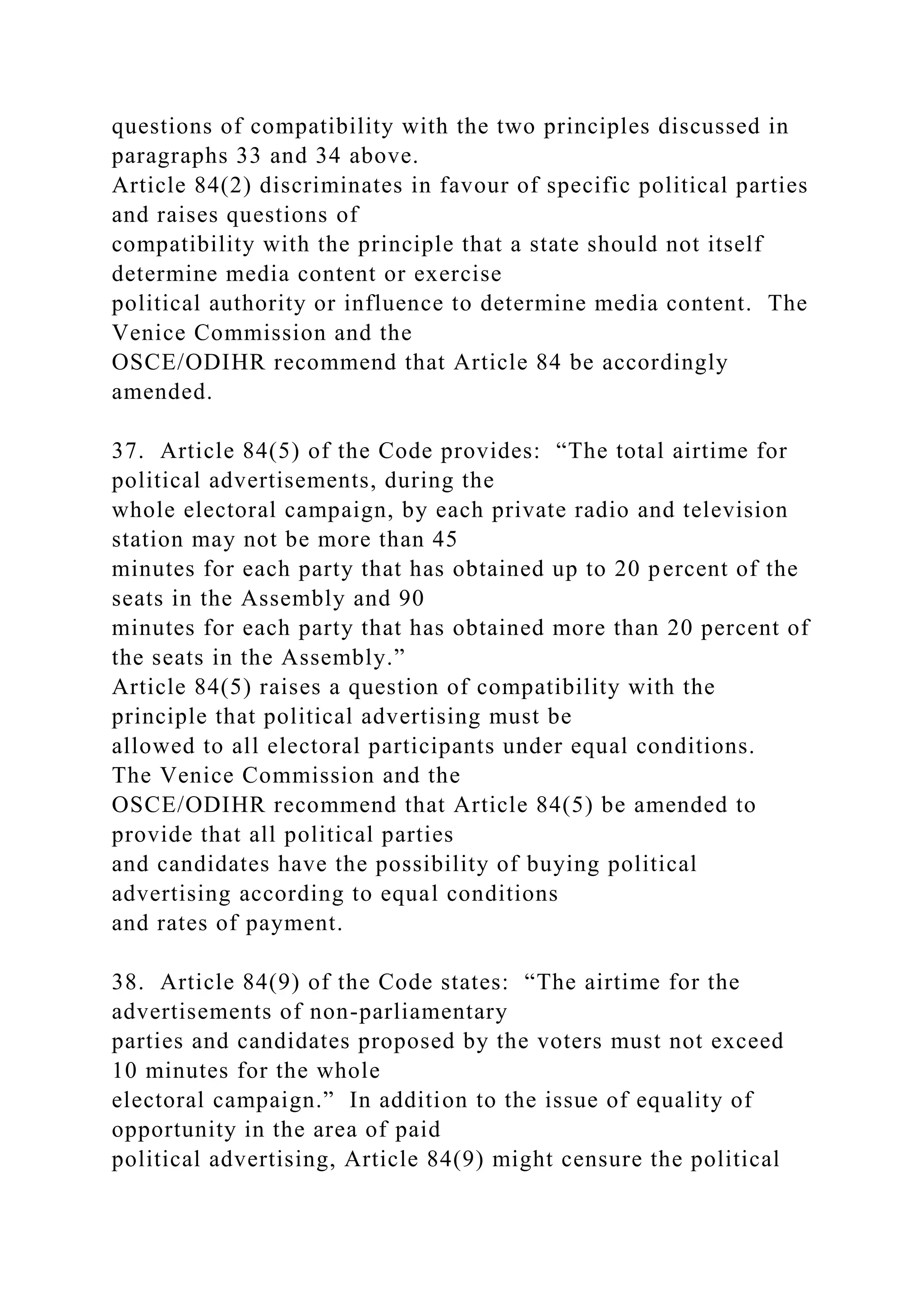 questions of compatibility with the two principles discussed in
paragraphs 33 and 34 above.
Article 84(2) discriminates in favour of specific political parties
and raises questions of
compatibility with the principle that a state should not itself
determine media content or exercise
political authority or influence to determine media content. The
Venice Commission and the
OSCE/ODIHR recommend that Article 84 be accordingly
amended.
37. Article 84(5) of the Code provides: “The total airtime for
political advertisements, during the
whole electoral campaign, by each private radio and television
station may not be more than 45
minutes for each party that has obtained up to 20 percent of the
seats in the Assembly and 90
minutes for each party that has obtained more than 20 percent of
the seats in the Assembly.”
Article 84(5) raises a question of compatibility with the
principle that political advertising must be
allowed to all electoral participants under equal conditions.
The Venice Commission and the
OSCE/ODIHR recommend that Article 84(5) be amended to
provide that all political parties
and candidates have the possibility of buying political
advertising according to equal conditions
and rates of payment.
38. Article 84(9) of the Code states: “The airtime for the
advertisements of non-parliamentary
parties and candidates proposed by the voters must not exceed
10 minutes for the whole
electoral campaign.” In addition to the issue of equality of
opportunity in the area of paid
political advertising, Article 84(9) might censure the political
 