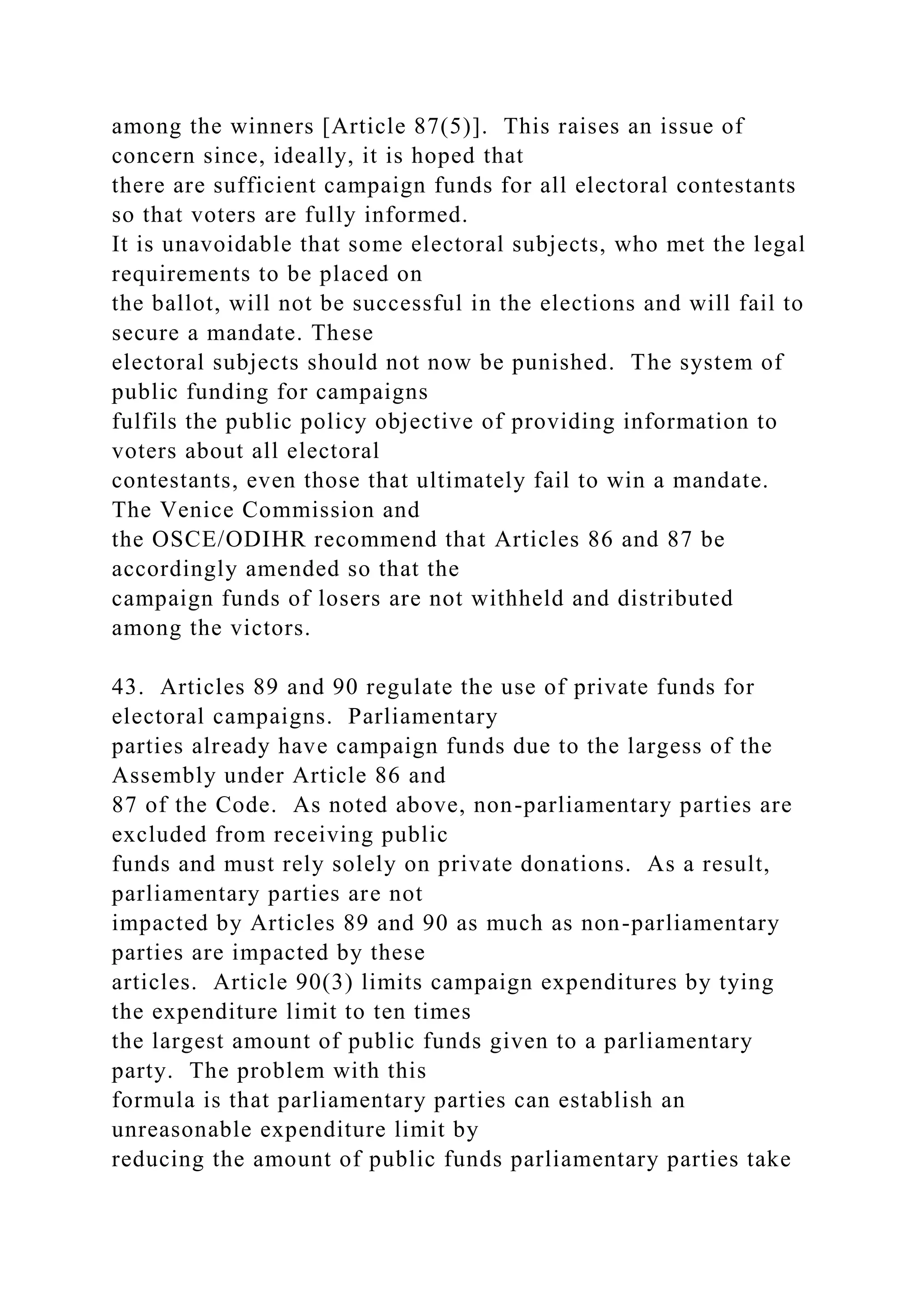 among the winners [Article 87(5)]. This raises an issue of
concern since, ideally, it is hoped that
there are sufficient campaign funds for all electoral contestants
so that voters are fully informed.
It is unavoidable that some electoral subjects, who met the legal
requirements to be placed on
the ballot, will not be successful in the elections and will fail to
secure a mandate. These
electoral subjects should not now be punished. The system of
public funding for campaigns
fulfils the public policy objective of providing information to
voters about all electoral
contestants, even those that ultimately fail to win a mandate.
The Venice Commission and
the OSCE/ODIHR recommend that Articles 86 and 87 be
accordingly amended so that the
campaign funds of losers are not withheld and distributed
among the victors.
43. Articles 89 and 90 regulate the use of private funds for
electoral campaigns. Parliamentary
parties already have campaign funds due to the largess of the
Assembly under Article 86 and
87 of the Code. As noted above, non-parliamentary parties are
excluded from receiving public
funds and must rely solely on private donations. As a result,
parliamentary parties are not
impacted by Articles 89 and 90 as much as non-parliamentary
parties are impacted by these
articles. Article 90(3) limits campaign expenditures by tying
the expenditure limit to ten times
the largest amount of public funds given to a parliamentary
party. The problem with this
formula is that parliamentary parties can establish an
unreasonable expenditure limit by
reducing the amount of public funds parliamentary parties take
 