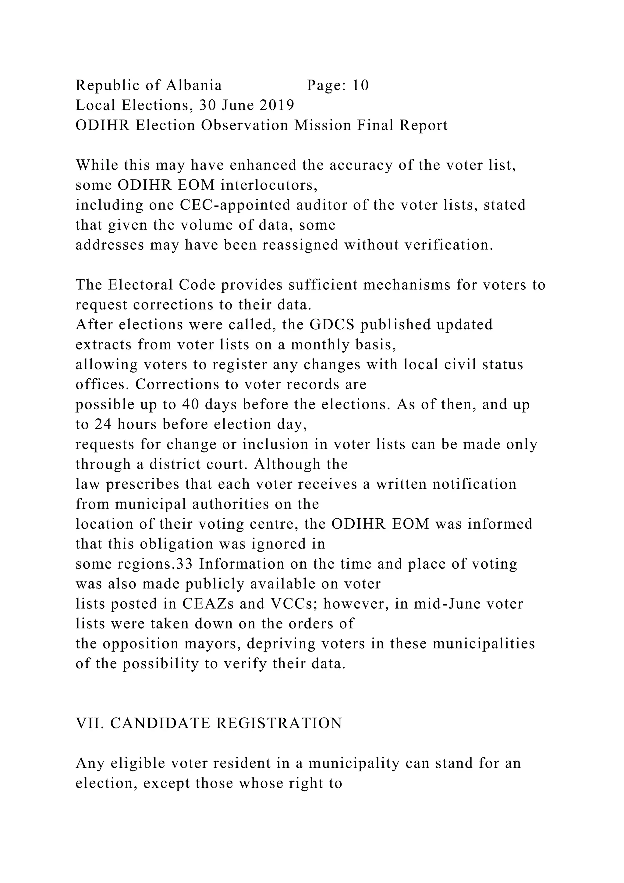 Republic of Albania Page: 10
Local Elections, 30 June 2019
ODIHR Election Observation Mission Final Report
While this may have enhanced the accuracy of the voter list,
some ODIHR EOM interlocutors,
including one CEC-appointed auditor of the voter lists, stated
that given the volume of data, some
addresses may have been reassigned without verification.
The Electoral Code provides sufficient mechanisms for voters to
request corrections to their data.
After elections were called, the GDCS published updated
extracts from voter lists on a monthly basis,
allowing voters to register any changes with local civil status
offices. Corrections to voter records are
possible up to 40 days before the elections. As of then, and up
to 24 hours before election day,
requests for change or inclusion in voter lists can be made only
through a district court. Although the
law prescribes that each voter receives a written notification
from municipal authorities on the
location of their voting centre, the ODIHR EOM was informed
that this obligation was ignored in
some regions.33 Information on the time and place of voting
was also made publicly available on voter
lists posted in CEAZs and VCCs; however, in mid-June voter
lists were taken down on the orders of
the opposition mayors, depriving voters in these municipalities
of the possibility to verify their data.
VII. CANDIDATE REGISTRATION
Any eligible voter resident in a municipality can stand for an
election, except those whose right to
 
