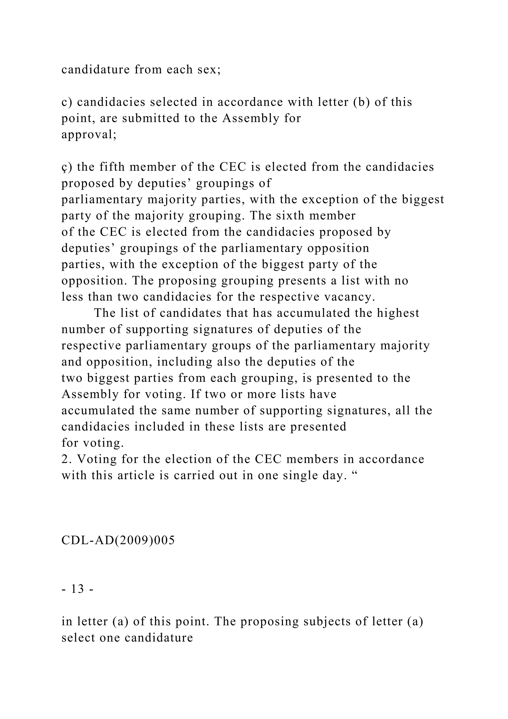 candidature from each sex;
c) candidacies selected in accordance with letter (b) of this
point, are submitted to the Assembly for
approval;
ç) the fifth member of the CEC is elected from the candidacies
proposed by deputies’ groupings of
parliamentary majority parties, with the exception of the biggest
party of the majority grouping. The sixth member
of the CEC is elected from the candidacies proposed by
deputies’ groupings of the parliamentary opposition
parties, with the exception of the biggest party of the
opposition. The proposing grouping presents a list with no
less than two candidacies for the respective vacancy.
The list of candidates that has accumulated the highest
number of supporting signatures of deputies of the
respective parliamentary groups of the parliamentary majority
and opposition, including also the deputies of the
two biggest parties from each grouping, is presented to the
Assembly for voting. If two or more lists have
accumulated the same number of supporting signatures, all the
candidacies included in these lists are presented
for voting.
2. Voting for the election of the CEC members in accordance
with this article is carried out in one single day. “
CDL-AD(2009)005
- 13 -
in letter (a) of this point. The proposing subjects of letter (a)
select one candidature
 