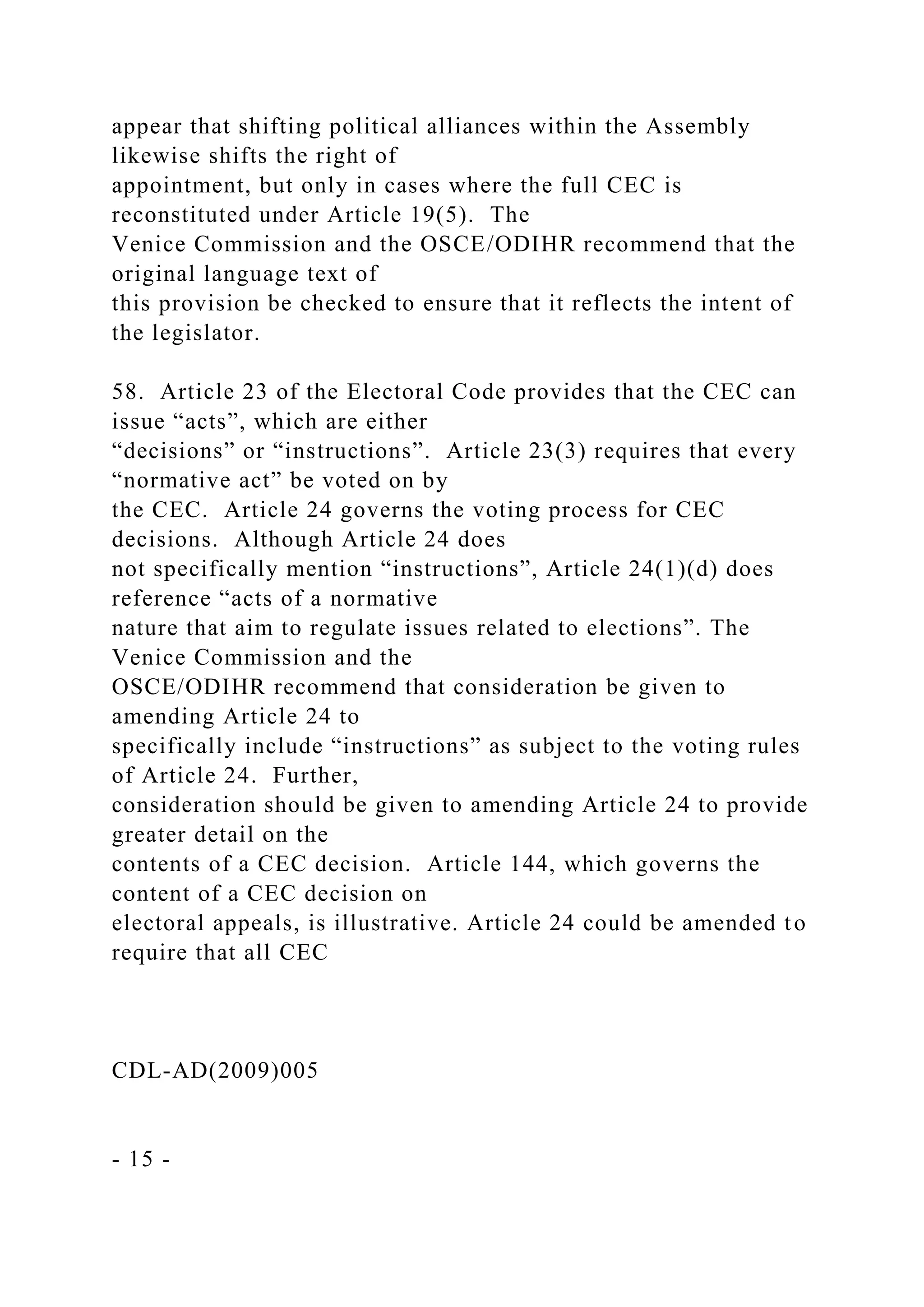 appear that shifting political alliances within the Assembly
likewise shifts the right of
appointment, but only in cases where the full CEC is
reconstituted under Article 19(5). The
Venice Commission and the OSCE/ODIHR recommend that the
original language text of
this provision be checked to ensure that it reflects the intent of
the legislator.
58. Article 23 of the Electoral Code provides that the CEC can
issue “acts”, which are either
“decisions” or “instructions”. Article 23(3) requires that every
“normative act” be voted on by
the CEC. Article 24 governs the voting process for CEC
decisions. Although Article 24 does
not specifically mention “instructions”, Article 24(1)(d) does
reference “acts of a normative
nature that aim to regulate issues related to elections”. The
Venice Commission and the
OSCE/ODIHR recommend that consideration be given to
amending Article 24 to
specifically include “instructions” as subject to the voting rules
of Article 24. Further,
consideration should be given to amending Article 24 to provide
greater detail on the
contents of a CEC decision. Article 144, which governs the
content of a CEC decision on
electoral appeals, is illustrative. Article 24 could be amended to
require that all CEC
CDL-AD(2009)005
- 15 -
 