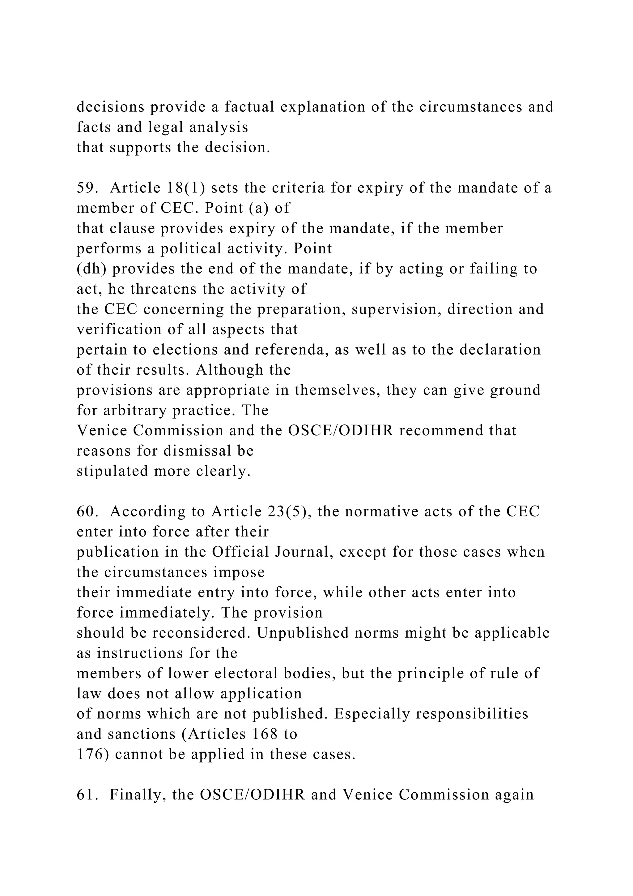 decisions provide a factual explanation of the circumstances and
facts and legal analysis
that supports the decision.
59. Article 18(1) sets the criteria for expiry of the mandate of a
member of CEC. Point (a) of
that clause provides expiry of the mandate, if the member
performs a political activity. Point
(dh) provides the end of the mandate, if by acting or failing to
act, he threatens the activity of
the CEC concerning the preparation, supervision, direction and
verification of all aspects that
pertain to elections and referenda, as well as to the declaration
of their results. Although the
provisions are appropriate in themselves, they can give ground
for arbitrary practice. The
Venice Commission and the OSCE/ODIHR recommend that
reasons for dismissal be
stipulated more clearly.
60. According to Article 23(5), the normative acts of the CEC
enter into force after their
publication in the Official Journal, except for those cases when
the circumstances impose
their immediate entry into force, while other acts enter into
force immediately. The provision
should be reconsidered. Unpublished norms might be applicable
as instructions for the
members of lower electoral bodies, but the principle of rule of
law does not allow application
of norms which are not published. Especially responsibilities
and sanctions (Articles 168 to
176) cannot be applied in these cases.
61. Finally, the OSCE/ODIHR and Venice Commission again
 