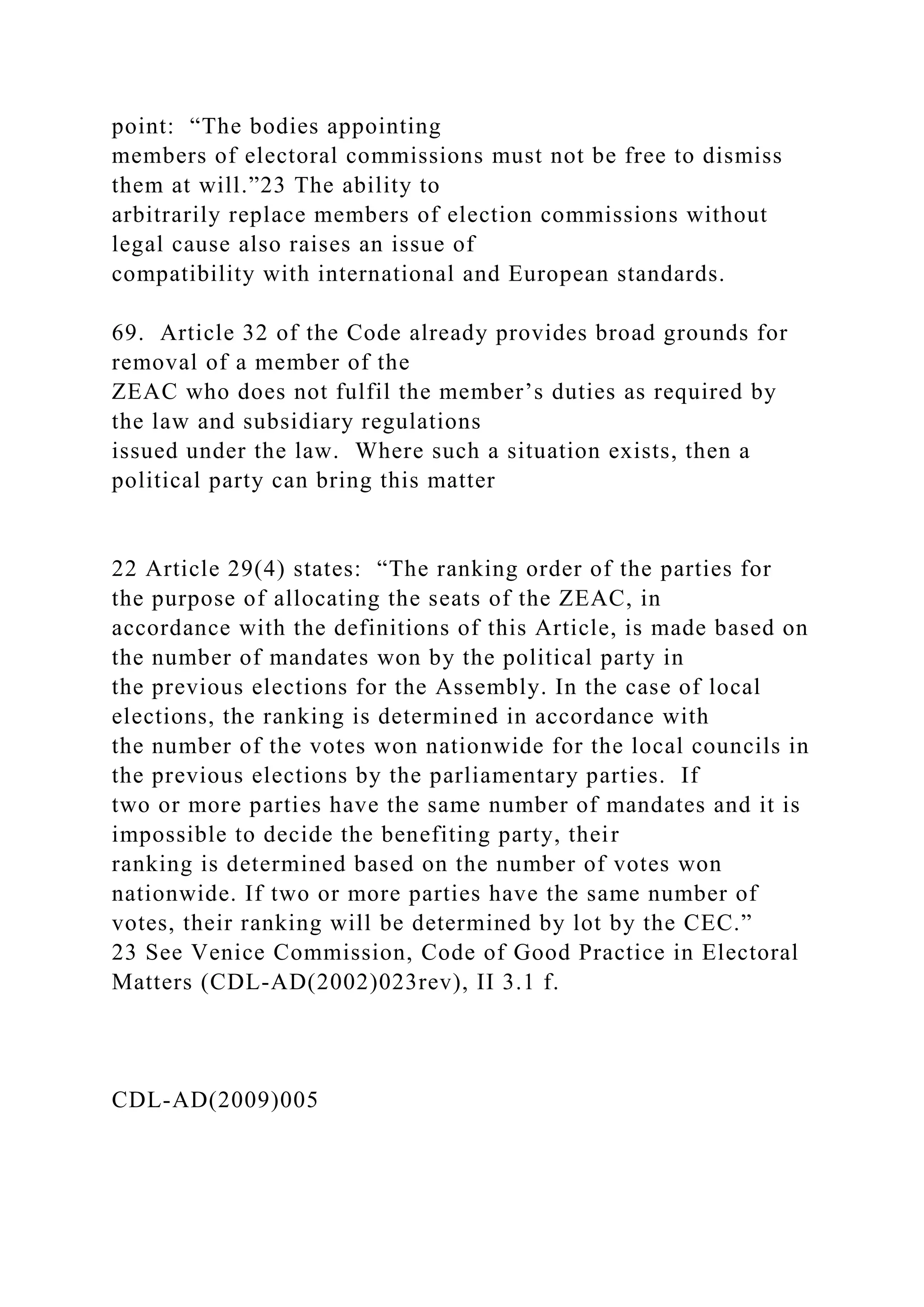 point: “The bodies appointing
members of electoral commissions must not be free to dismiss
them at will.”23 The ability to
arbitrarily replace members of election commissions without
legal cause also raises an issue of
compatibility with international and European standards.
69. Article 32 of the Code already provides broad grounds for
removal of a member of the
ZEAC who does not fulfil the member’s duties as required by
the law and subsidiary regulations
issued under the law. Where such a situation exists, then a
political party can bring this matter
22 Article 29(4) states: “The ranking order of the parties for
the purpose of allocating the seats of the ZEAC, in
accordance with the definitions of this Article, is made based on
the number of mandates won by the political party in
the previous elections for the Assembly. In the case of local
elections, the ranking is determined in accordance with
the number of the votes won nationwide for the local councils in
the previous elections by the parliamentary parties. If
two or more parties have the same number of mandates and it is
impossible to decide the benefiting party, their
ranking is determined based on the number of votes won
nationwide. If two or more parties have the same number of
votes, their ranking will be determined by lot by the CEC.”
23 See Venice Commission, Code of Good Practice in Electoral
Matters (CDL-AD(2002)023rev), II 3.1 f.
CDL-AD(2009)005
 