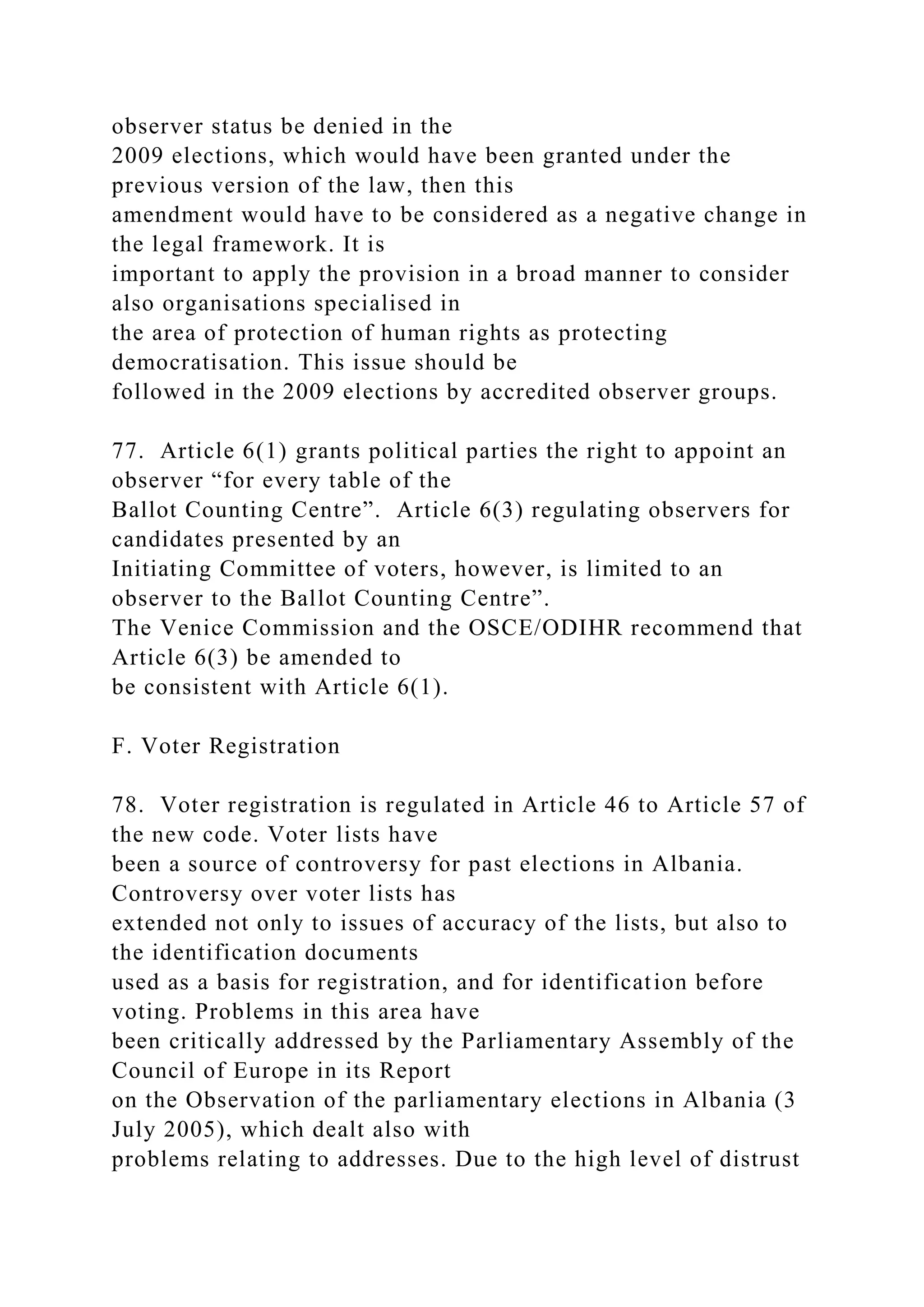 observer status be denied in the
2009 elections, which would have been granted under the
previous version of the law, then this
amendment would have to be considered as a negative change in
the legal framework. It is
important to apply the provision in a broad manner to consider
also organisations specialised in
the area of protection of human rights as protecting
democratisation. This issue should be
followed in the 2009 elections by accredited observer groups.
77. Article 6(1) grants political parties the right to appoint an
observer “for every table of the
Ballot Counting Centre”. Article 6(3) regulating observers for
candidates presented by an
Initiating Committee of voters, however, is limited to an
observer to the Ballot Counting Centre”.
The Venice Commission and the OSCE/ODIHR recommend that
Article 6(3) be amended to
be consistent with Article 6(1).
F. Voter Registration
78. Voter registration is regulated in Article 46 to Article 57 of
the new code. Voter lists have
been a source of controversy for past elections in Albania.
Controversy over voter lists has
extended not only to issues of accuracy of the lists, but also to
the identification documents
used as a basis for registration, and for identification before
voting. Problems in this area have
been critically addressed by the Parliamentary Assembly of the
Council of Europe in its Report
on the Observation of the parliamentary elections in Albania (3
July 2005), which dealt also with
problems relating to addresses. Due to the high level of distrust
 