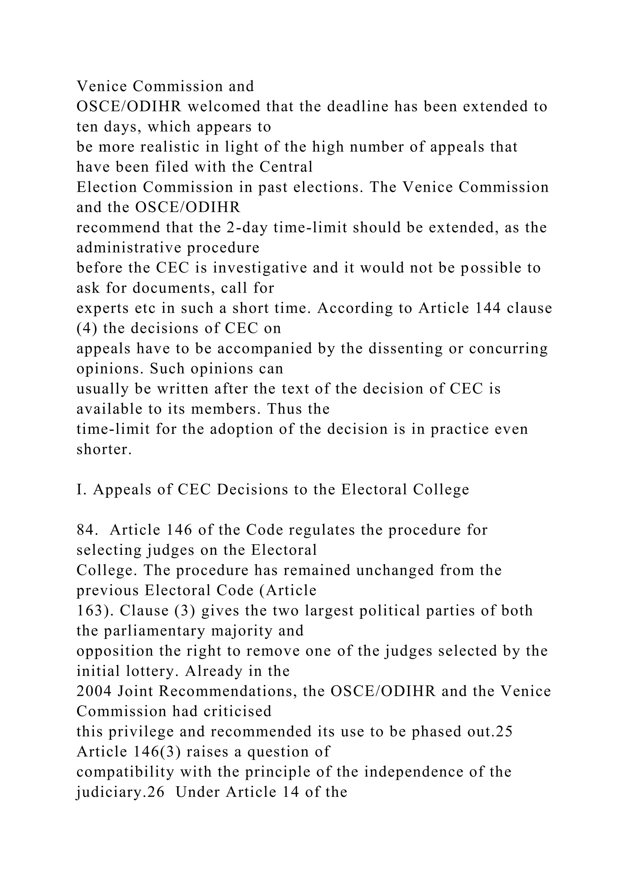 Venice Commission and
OSCE/ODIHR welcomed that the deadline has been extended to
ten days, which appears to
be more realistic in light of the high number of appeals that
have been filed with the Central
Election Commission in past elections. The Venice Commission
and the OSCE/ODIHR
recommend that the 2-day time-limit should be extended, as the
administrative procedure
before the CEC is investigative and it would not be possible to
ask for documents, call for
experts etc in such a short time. According to Article 144 clause
(4) the decisions of CEC on
appeals have to be accompanied by the dissenting or concurring
opinions. Such opinions can
usually be written after the text of the decision of CEC is
available to its members. Thus the
time-limit for the adoption of the decision is in practice even
shorter.
I. Appeals of CEC Decisions to the Electoral College
84. Article 146 of the Code regulates the procedure for
selecting judges on the Electoral
College. The procedure has remained unchanged from the
previous Electoral Code (Article
163). Clause (3) gives the two largest political parties of both
the parliamentary majority and
opposition the right to remove one of the judges selected by the
initial lottery. Already in the
2004 Joint Recommendations, the OSCE/ODIHR and the Venice
Commission had criticised
this privilege and recommended its use to be phased out.25
Article 146(3) raises a question of
compatibility with the principle of the independence of the
judiciary.26 Under Article 14 of the
 