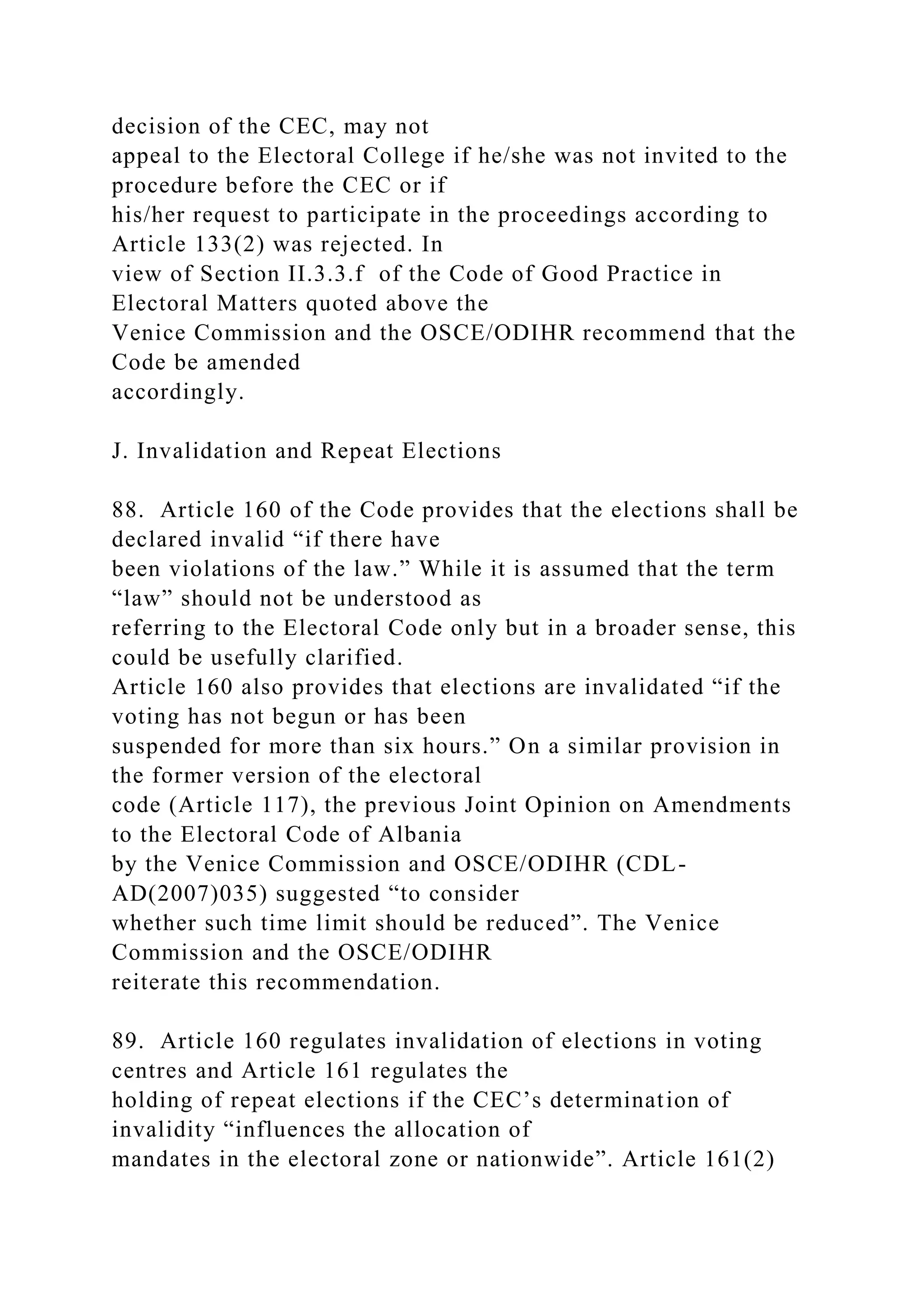 decision of the CEC, may not
appeal to the Electoral College if he/she was not invited to the
procedure before the CEC or if
his/her request to participate in the proceedings according to
Article 133(2) was rejected. In
view of Section II.3.3.f of the Code of Good Practice in
Electoral Matters quoted above the
Venice Commission and the OSCE/ODIHR recommend that the
Code be amended
accordingly.
J. Invalidation and Repeat Elections
88. Article 160 of the Code provides that the elections shall be
declared invalid “if there have
been violations of the law.” While it is assumed that the term
“law” should not be understood as
referring to the Electoral Code only but in a broader sense, this
could be usefully clarified.
Article 160 also provides that elections are invalidated “if the
voting has not begun or has been
suspended for more than six hours.” On a similar provision in
the former version of the electoral
code (Article 117), the previous Joint Opinion on Amendments
to the Electoral Code of Albania
by the Venice Commission and OSCE/ODIHR (CDL-
AD(2007)035) suggested “to consider
whether such time limit should be reduced”. The Venice
Commission and the OSCE/ODIHR
reiterate this recommendation.
89. Article 160 regulates invalidation of elections in voting
centres and Article 161 regulates the
holding of repeat elections if the CEC’s determination of
invalidity “influences the allocation of
mandates in the electoral zone or nationwide”. Article 161(2)
 