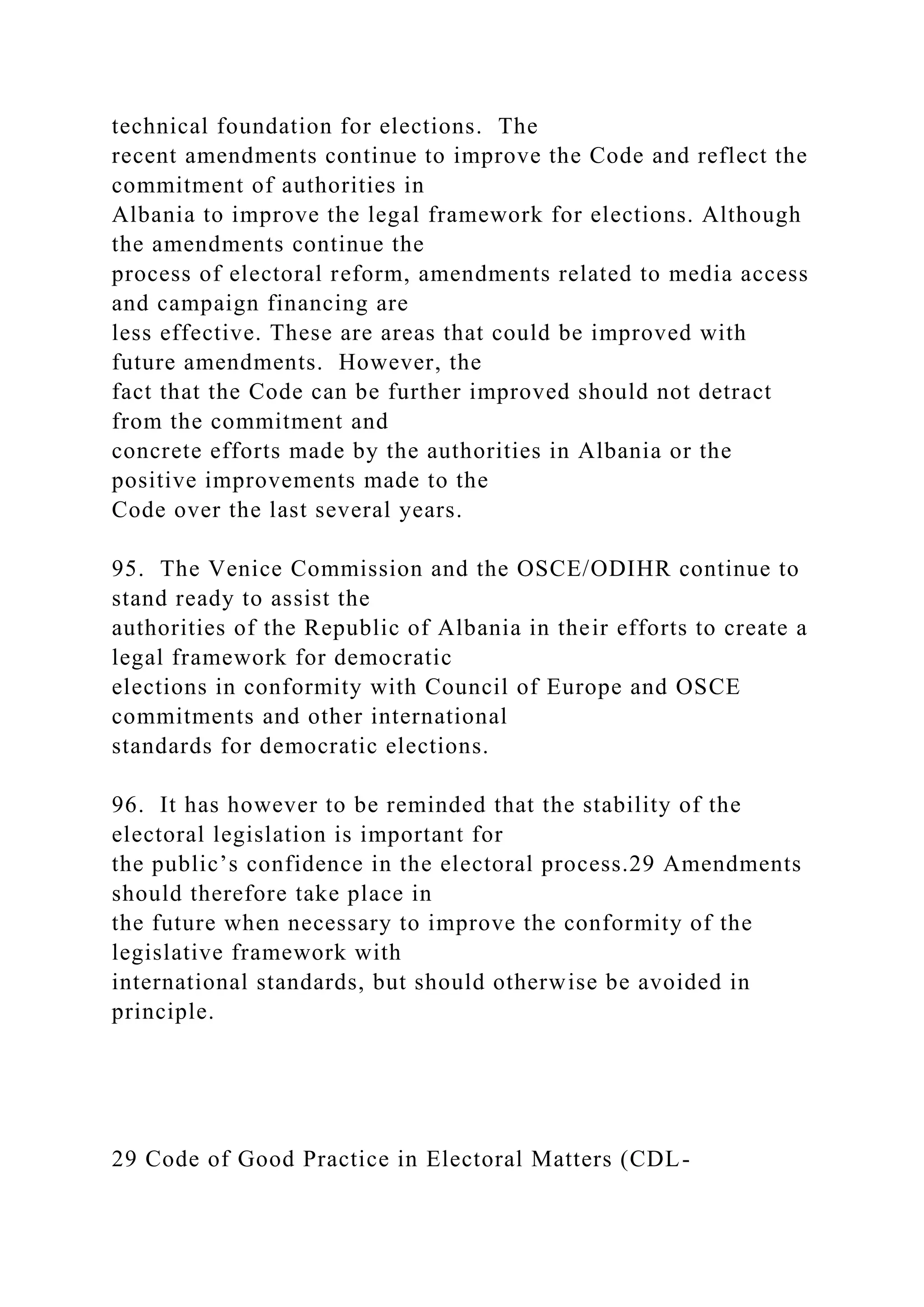 technical foundation for elections. The
recent amendments continue to improve the Code and reflect the
commitment of authorities in
Albania to improve the legal framework for elections. Although
the amendments continue the
process of electoral reform, amendments related to media access
and campaign financing are
less effective. These are areas that could be improved with
future amendments. However, the
fact that the Code can be further improved should not detract
from the commitment and
concrete efforts made by the authorities in Albania or the
positive improvements made to the
Code over the last several years.
95. The Venice Commission and the OSCE/ODIHR continue to
stand ready to assist the
authorities of the Republic of Albania in their efforts to create a
legal framework for democratic
elections in conformity with Council of Europe and OSCE
commitments and other international
standards for democratic elections.
96. It has however to be reminded that the stability of the
electoral legislation is important for
the public’s confidence in the electoral process.29 Amendments
should therefore take place in
the future when necessary to improve the conformity of the
legislative framework with
international standards, but should otherwise be avoided in
principle.
29 Code of Good Practice in Electoral Matters (CDL-
 