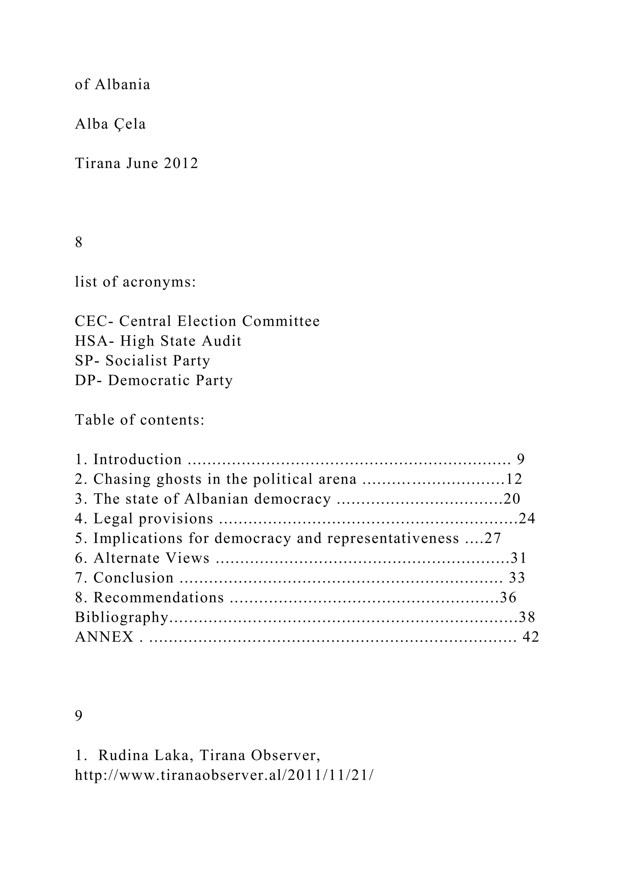 of Albania
Alba Çela
Tirana June 2012
8
list of acronyms:
CEC- Central Election Committee
HSA- High State Audit
SP- Socialist Party
DP- Democratic Party
Table of contents:
1. Introduction .................................................................. 9
2. Chasing ghosts in the political arena .............................12
3. The state of Albanian democracy ..................................20
4. Legal provisions .............................................................24
5. Implications for democracy and representativeness ....27
6. Alternate Views ............................................................31
7. Conclusion .................................................................. 33
8. Recommendations .......................................................36
Bibliography.......................................................................38
ANNEX . ........................................................................... 42
9
1. Rudina Laka, Tirana Observer,
http://www.tiranaobserver.al/2011/11/21/
 