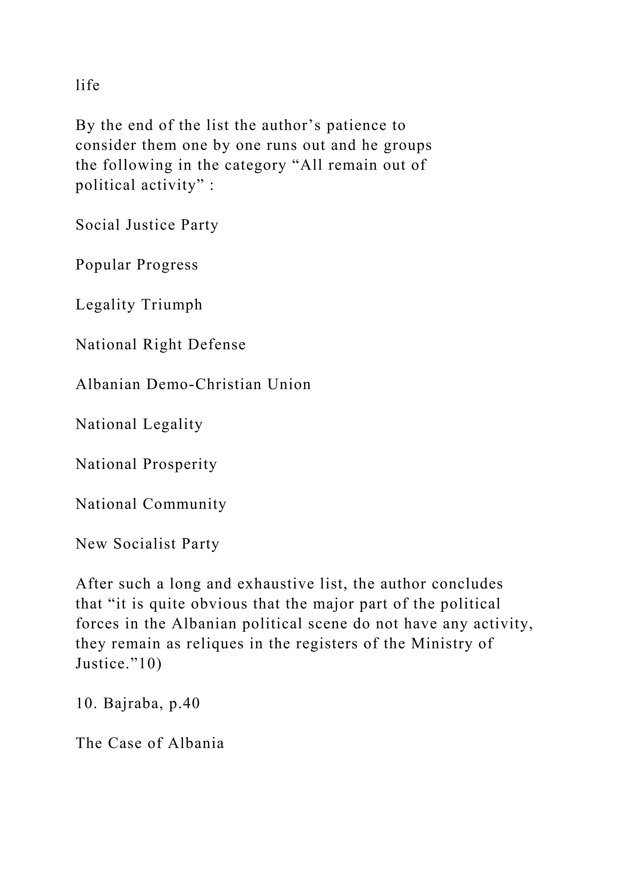 life
By the end of the list the author’s patience to
consider them one by one runs out and he groups
the following in the category “All remain out of
political activity” :
Social Justice Party
Popular Progress
Legality Triumph
National Right Defense
Albanian Demo-Christian Union
National Legality
National Prosperity
National Community
New Socialist Party
After such a long and exhaustive list, the author concludes
that “it is quite obvious that the major part of the political
forces in the Albanian political scene do not have any activity,
they remain as reliques in the registers of the Ministry of
Justice.”10)
10. Bajraba, p.40
The Case of Albania
 