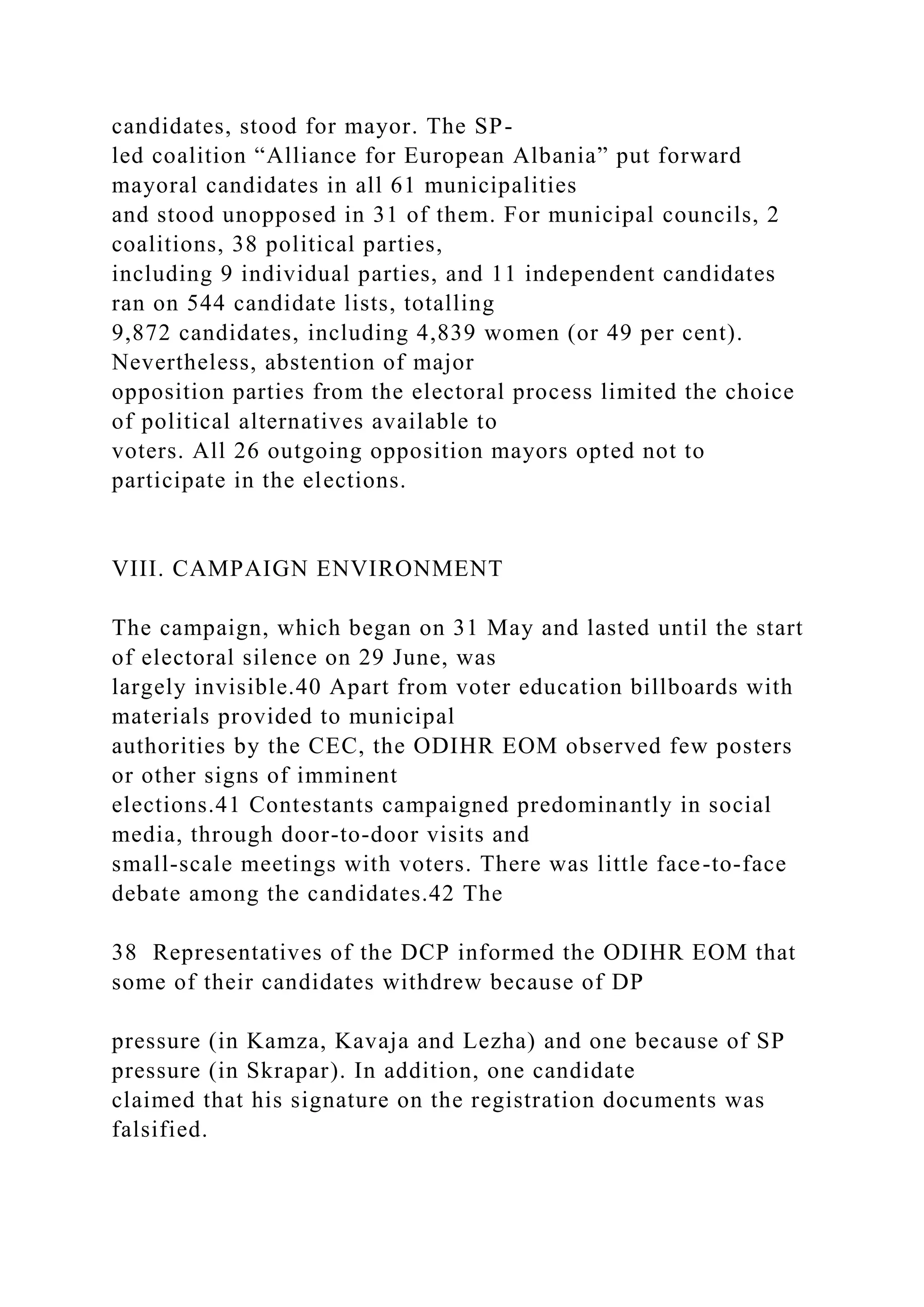candidates, stood for mayor. The SP-
led coalition “Alliance for European Albania” put forward
mayoral candidates in all 61 municipalities
and stood unopposed in 31 of them. For municipal councils, 2
coalitions, 38 political parties,
including 9 individual parties, and 11 independent candidates
ran on 544 candidate lists, totalling
9,872 candidates, including 4,839 women (or 49 per cent).
Nevertheless, abstention of major
opposition parties from the electoral process limited the choice
of political alternatives available to
voters. All 26 outgoing opposition mayors opted not to
participate in the elections.
VIII. CAMPAIGN ENVIRONMENT
The campaign, which began on 31 May and lasted until the start
of electoral silence on 29 June, was
largely invisible.40 Apart from voter education billboards with
materials provided to municipal
authorities by the CEC, the ODIHR EOM observed few posters
or other signs of imminent
elections.41 Contestants campaigned predominantly in social
media, through door-to-door visits and
small-scale meetings with voters. There was little face-to-face
debate among the candidates.42 The
38 Representatives of the DCP informed the ODIHR EOM that
some of their candidates withdrew because of DP
pressure (in Kamza, Kavaja and Lezha) and one because of SP
pressure (in Skrapar). In addition, one candidate
claimed that his signature on the registration documents was
falsified.
 