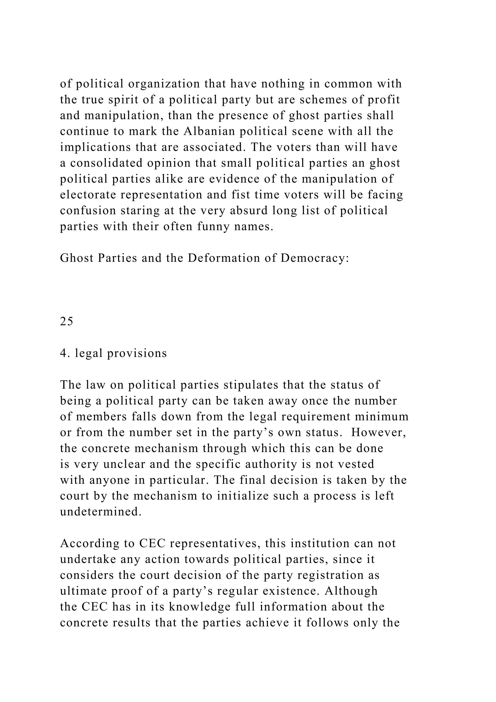 of political organization that have nothing in common with
the true spirit of a political party but are schemes of profit
and manipulation, than the presence of ghost parties shall
continue to mark the Albanian political scene with all the
implications that are associated. The voters than will have
a consolidated opinion that small political parties an ghost
political parties alike are evidence of the manipulation of
electorate representation and fist time voters will be facing
confusion staring at the very absurd long list of political
parties with their often funny names.
Ghost Parties and the Deformation of Democracy:
25
4. legal provisions
The law on political parties stipulates that the status of
being a political party can be taken away once the number
of members falls down from the legal requirement minimum
or from the number set in the party’s own status. However,
the concrete mechanism through which this can be done
is very unclear and the specific authority is not vested
with anyone in particular. The final decision is taken by the
court by the mechanism to initialize such a process is left
undetermined.
According to CEC representatives, this institution can not
undertake any action towards political parties, since it
considers the court decision of the party registration as
ultimate proof of a party’s regular existence. Although
the CEC has in its knowledge full information about the
concrete results that the parties achieve it follows only the
 