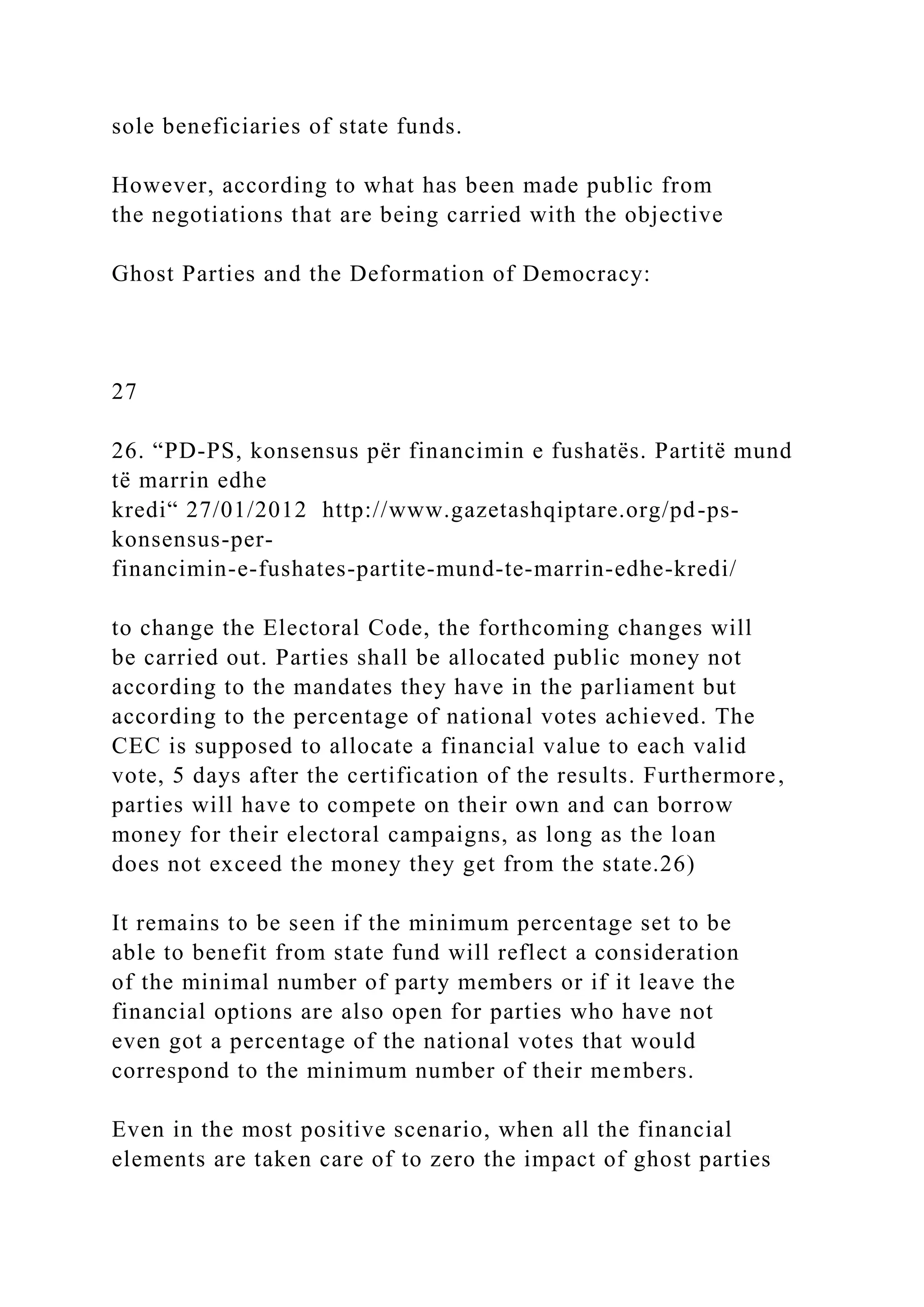 sole beneficiaries of state funds.
However, according to what has been made public from
the negotiations that are being carried with the objective
Ghost Parties and the Deformation of Democracy:
27
26. “PD-PS, konsensus për financimin e fushatës. Partitë mund
të marrin edhe
kredi“ 27/01/2012 http://www.gazetashqiptare.org/pd-ps-
konsensus-per-
financimin-e-fushates-partite-mund-te-marrin-edhe-kredi/
to change the Electoral Code, the forthcoming changes will
be carried out. Parties shall be allocated public money not
according to the mandates they have in the parliament but
according to the percentage of national votes achieved. The
CEC is supposed to allocate a financial value to each valid
vote, 5 days after the certification of the results. Furthermore,
parties will have to compete on their own and can borrow
money for their electoral campaigns, as long as the loan
does not exceed the money they get from the state.26)
It remains to be seen if the minimum percentage set to be
able to benefit from state fund will reflect a consideration
of the minimal number of party members or if it leave the
financial options are also open for parties who have not
even got a percentage of the national votes that would
correspond to the minimum number of their members.
Even in the most positive scenario, when all the financial
elements are taken care of to zero the impact of ghost parties
 