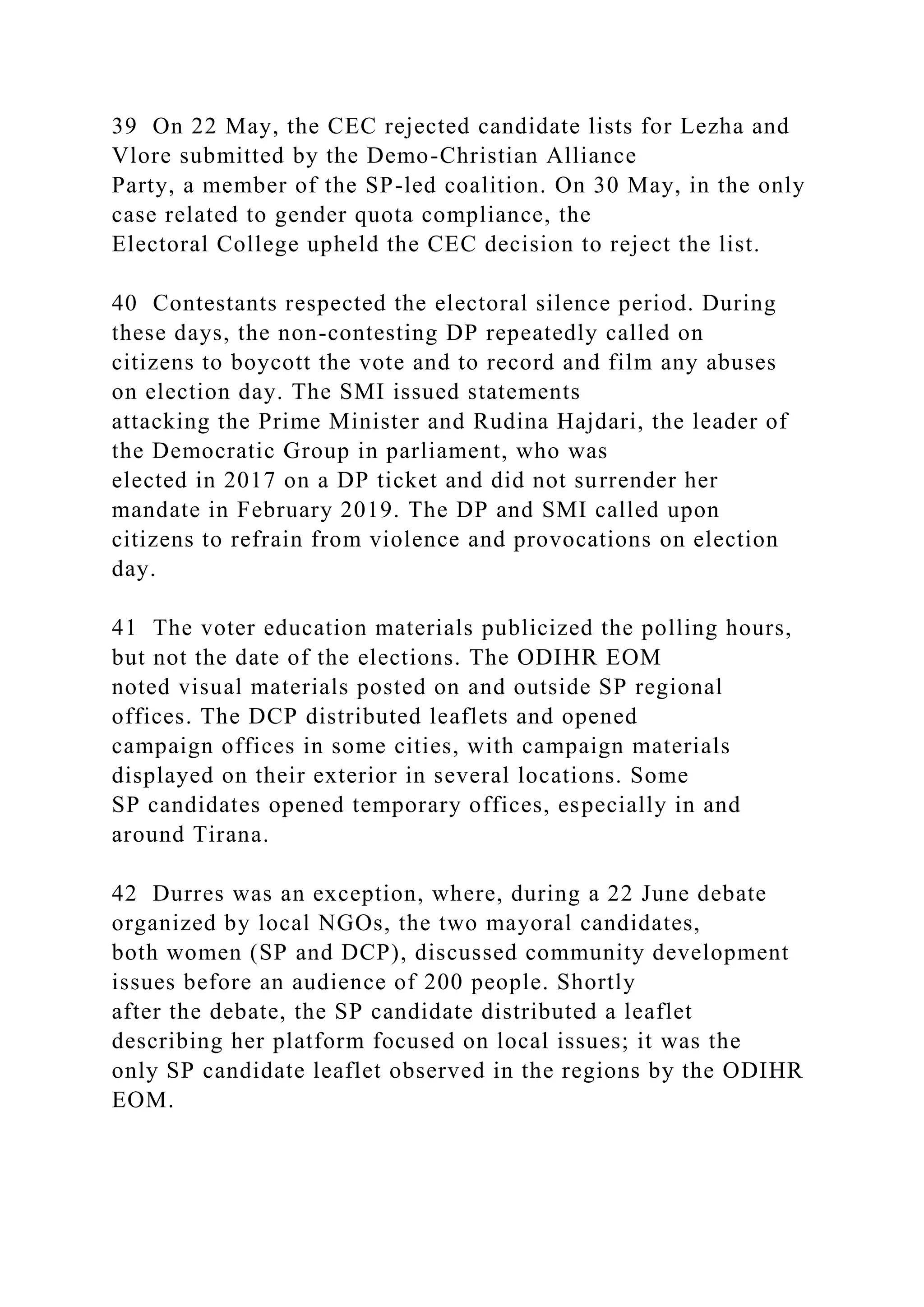 39 On 22 May, the CEC rejected candidate lists for Lezha and
Vlore submitted by the Demo-Christian Alliance
Party, a member of the SP-led coalition. On 30 May, in the only
case related to gender quota compliance, the
Electoral College upheld the CEC decision to reject the list.
40 Contestants respected the electoral silence period. During
these days, the non-contesting DP repeatedly called on
citizens to boycott the vote and to record and film any abuses
on election day. The SMI issued statements
attacking the Prime Minister and Rudina Hajdari, the leader of
the Democratic Group in parliament, who was
elected in 2017 on a DP ticket and did not surrender her
mandate in February 2019. The DP and SMI called upon
citizens to refrain from violence and provocations on election
day.
41 The voter education materials publicized the polling hours,
but not the date of the elections. The ODIHR EOM
noted visual materials posted on and outside SP regional
offices. The DCP distributed leaflets and opened
campaign offices in some cities, with campaign materials
displayed on their exterior in several locations. Some
SP candidates opened temporary offices, especially in and
around Tirana.
42 Durres was an exception, where, during a 22 June debate
organized by local NGOs, the two mayoral candidates,
both women (SP and DCP), discussed community development
issues before an audience of 200 people. Shortly
after the debate, the SP candidate distributed a leaflet
describing her platform focused on local issues; it was the
only SP candidate leaflet observed in the regions by the ODIHR
EOM.
 