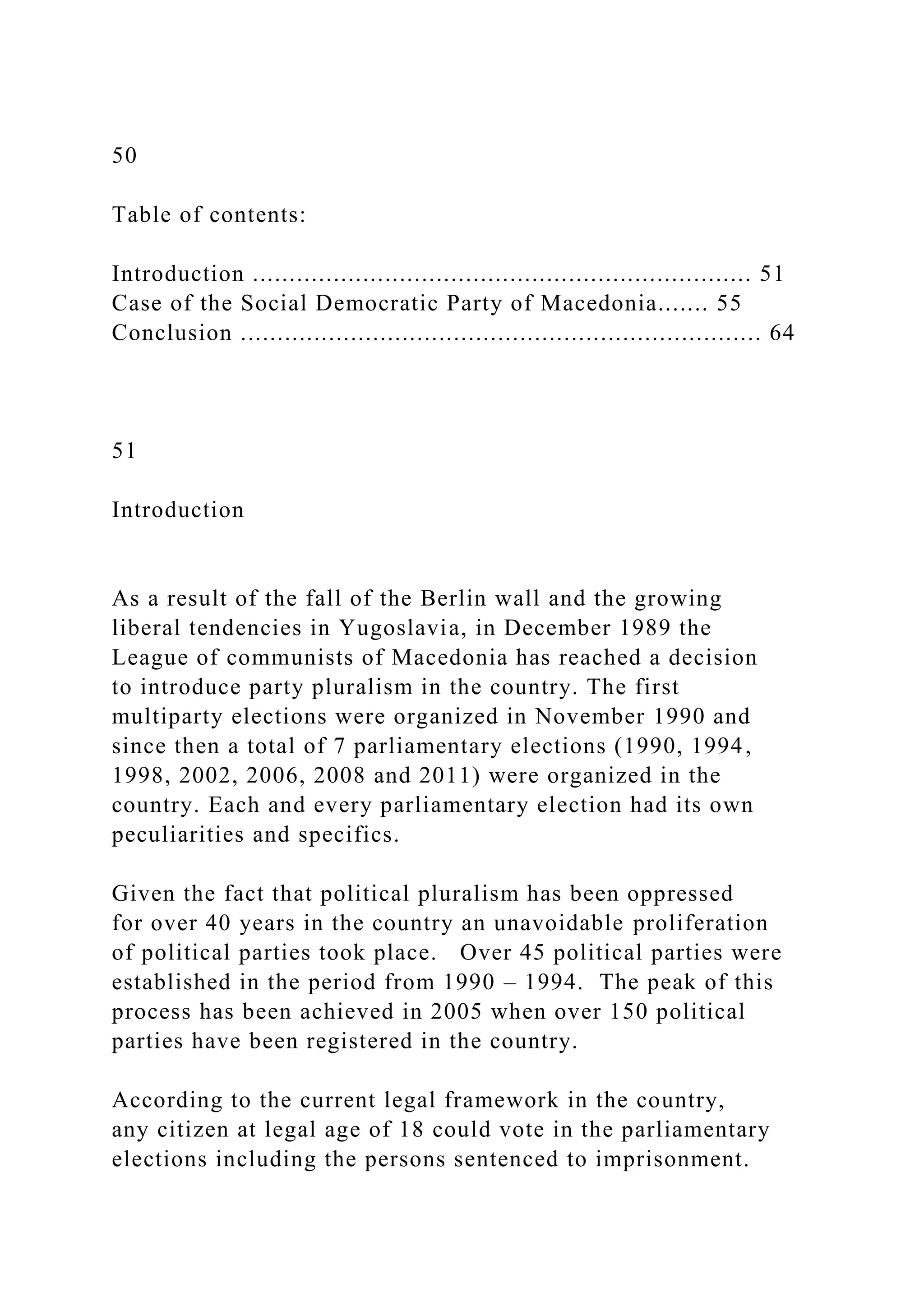 50
Table of contents:
Introduction .................................................................... 51
Case of the Social Democratic Party of Macedonia....... 55
Conclusion ....................................................................... 64
51
Introduction
As a result of the fall of the Berlin wall and the growing
liberal tendencies in Yugoslavia, in December 1989 the
League of communists of Macedonia has reached a decision
to introduce party pluralism in the country. The first
multiparty elections were organized in November 1990 and
since then a total of 7 parliamentary elections (1990, 1994,
1998, 2002, 2006, 2008 and 2011) were organized in the
country. Each and every parliamentary election had its own
peculiarities and specifics.
Given the fact that political pluralism has been oppressed
for over 40 years in the country an unavoidable proliferation
of political parties took place. Over 45 political parties were
established in the period from 1990 – 1994. The peak of this
process has been achieved in 2005 when over 150 political
parties have been registered in the country.
According to the current legal framework in the country,
any citizen at legal age of 18 could vote in the parliamentary
elections including the persons sentenced to imprisonment.
 