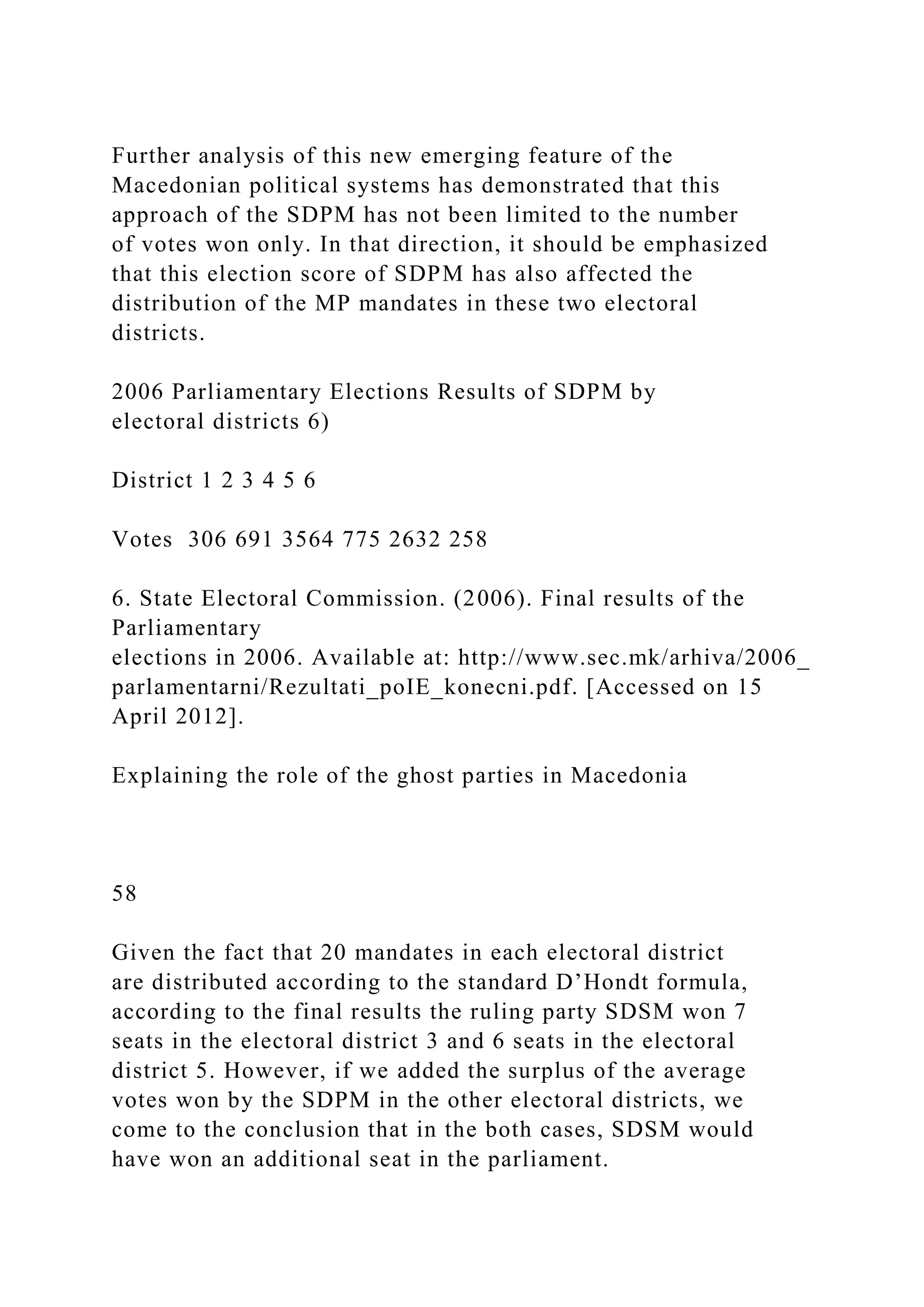 Further analysis of this new emerging feature of the
Macedonian political systems has demonstrated that this
approach of the SDPM has not been limited to the number
of votes won only. In that direction, it should be emphasized
that this election score of SDPM has also affected the
distribution of the MP mandates in these two electoral
districts.
2006 Parliamentary Elections Results of SDPM by
electoral districts 6)
District 1 2 3 4 5 6
Votes 306 691 3564 775 2632 258
6. State Electoral Commission. (2006). Final results of the
Parliamentary
elections in 2006. Available at: http://www.sec.mk/arhiva/2006_
parlamentarni/Rezultati_poIE_konecni.pdf. [Accessed on 15
April 2012].
Explaining the role of the ghost parties in Macedonia
58
Given the fact that 20 mandates in each electoral district
are distributed according to the standard D’Hondt formula,
according to the final results the ruling party SDSM won 7
seats in the electoral district 3 and 6 seats in the electoral
district 5. However, if we added the surplus of the average
votes won by the SDPM in the other electoral districts, we
come to the conclusion that in the both cases, SDSM would
have won an additional seat in the parliament.
 
