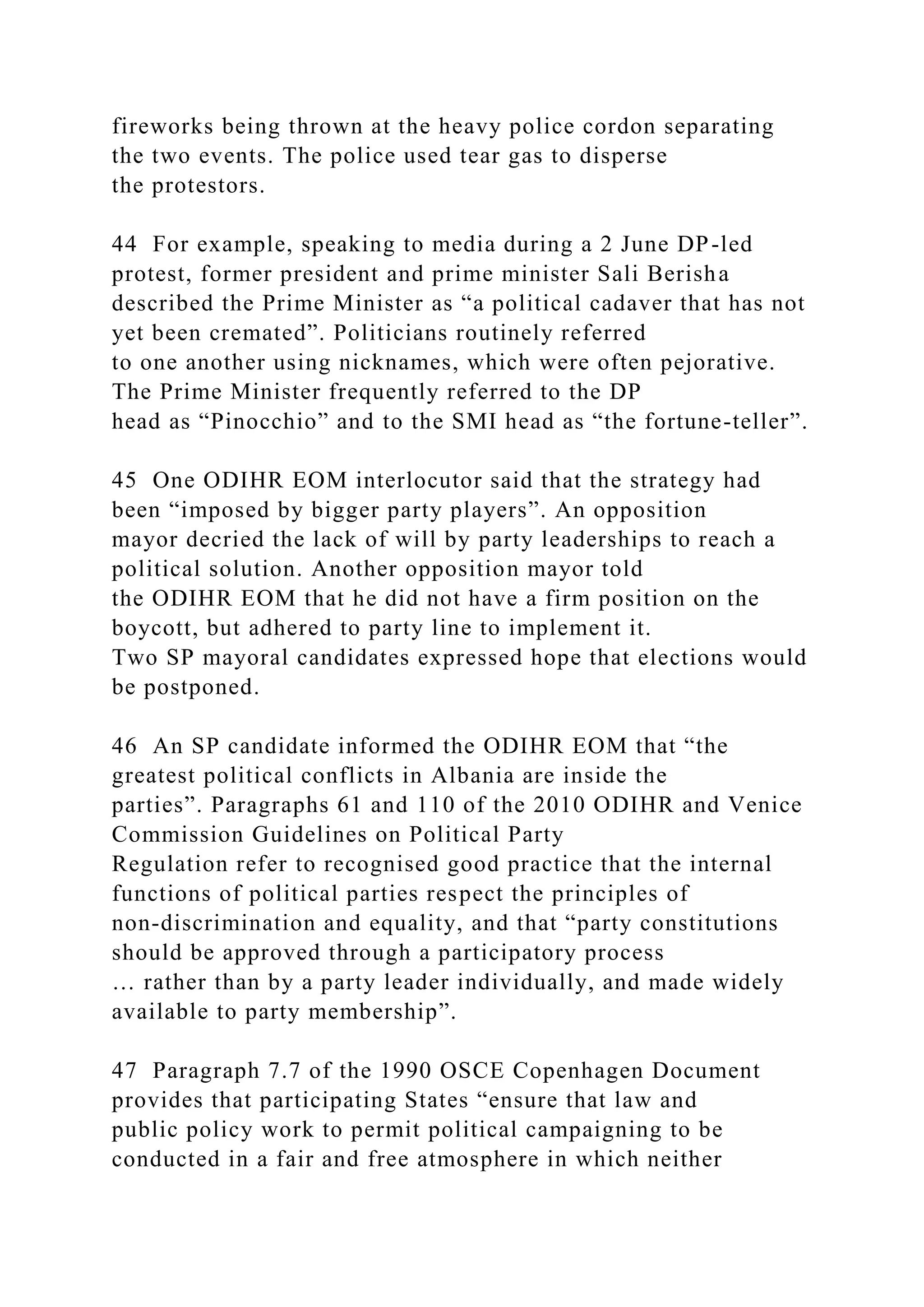 fireworks being thrown at the heavy police cordon separating
the two events. The police used tear gas to disperse
the protestors.
44 For example, speaking to media during a 2 June DP-led
protest, former president and prime minister Sali Berisha
described the Prime Minister as “a political cadaver that has not
yet been cremated”. Politicians routinely referred
to one another using nicknames, which were often pejorative.
The Prime Minister frequently referred to the DP
head as “Pinocchio” and to the SMI head as “the fortune-teller”.
45 One ODIHR EOM interlocutor said that the strategy had
been “imposed by bigger party players”. An opposition
mayor decried the lack of will by party leaderships to reach a
political solution. Another opposition mayor told
the ODIHR EOM that he did not have a firm position on the
boycott, but adhered to party line to implement it.
Two SP mayoral candidates expressed hope that elections would
be postponed.
46 An SP candidate informed the ODIHR EOM that “the
greatest political conflicts in Albania are inside the
parties”. Paragraphs 61 and 110 of the 2010 ODIHR and Venice
Commission Guidelines on Political Party
Regulation refer to recognised good practice that the internal
functions of political parties respect the principles of
non-discrimination and equality, and that “party constitutions
should be approved through a participatory process
… rather than by a party leader individually, and made widely
available to party membership”.
47 Paragraph 7.7 of the 1990 OSCE Copenhagen Document
provides that participating States “ensure that law and
public policy work to permit political campaigning to be
conducted in a fair and free atmosphere in which neither
 