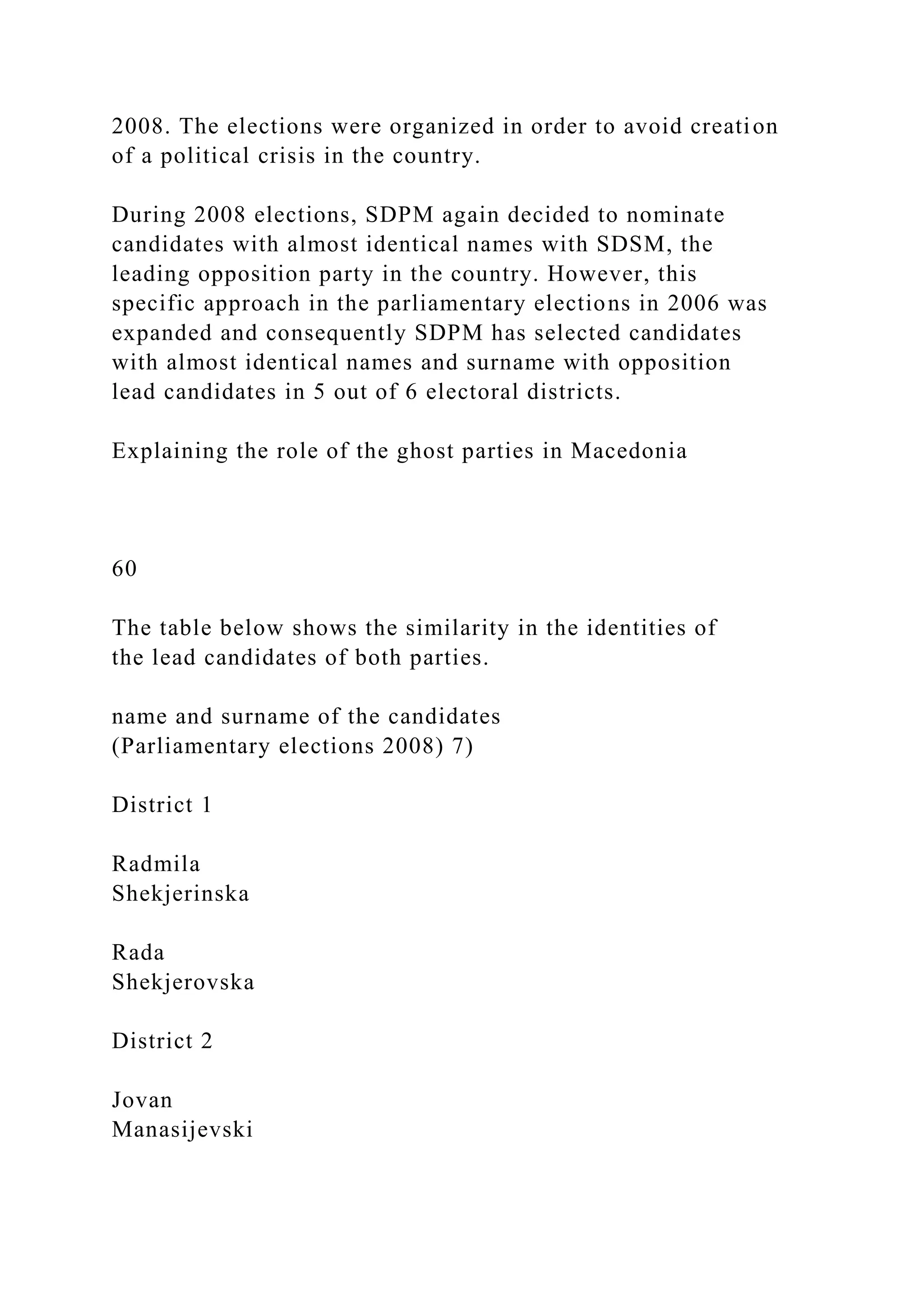 2008. The elections were organized in order to avoid creation
of a political crisis in the country.
During 2008 elections, SDPM again decided to nominate
candidates with almost identical names with SDSM, the
leading opposition party in the country. However, this
specific approach in the parliamentary elections in 2006 was
expanded and consequently SDPM has selected candidates
with almost identical names and surname with opposition
lead candidates in 5 out of 6 electoral districts.
Explaining the role of the ghost parties in Macedonia
60
The table below shows the similarity in the identities of
the lead candidates of both parties.
name and surname of the candidates
(Parliamentary elections 2008) 7)
District 1
Radmila
Shekjerinska
Rada
Shekjerovska
District 2
Jovan
Manasijevski
 