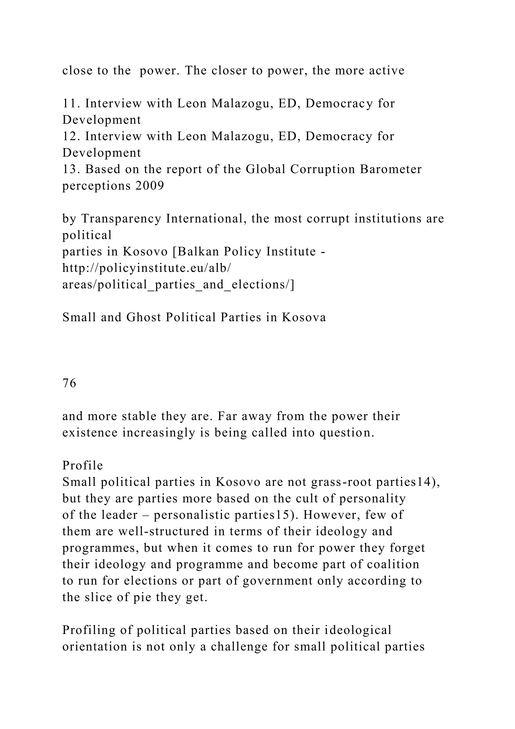 close to the power. The closer to power, the more active
11. Interview with Leon Malazogu, ED, Democracy for
Development
12. Interview with Leon Malazogu, ED, Democracy for
Development
13. Based on the report of the Global Corruption Barometer
perceptions 2009
by Transparency International, the most corrupt institutions are
political
parties in Kosovo [Balkan Policy Institute -
http://policyinstitute.eu/alb/
areas/political_parties_and_elections/]
Small and Ghost Political Parties in Kosova
76
and more stable they are. Far away from the power their
existence increasingly is being called into question.
Profile
Small political parties in Kosovo are not grass-root parties14),
but they are parties more based on the cult of personality
of the leader – personalistic parties15). However, few of
them are well-structured in terms of their ideology and
programmes, but when it comes to run for power they forget
their ideology and programme and become part of coalition
to run for elections or part of government only according to
the slice of pie they get.
Profiling of political parties based on their ideological
orientation is not only a challenge for small political parties
 