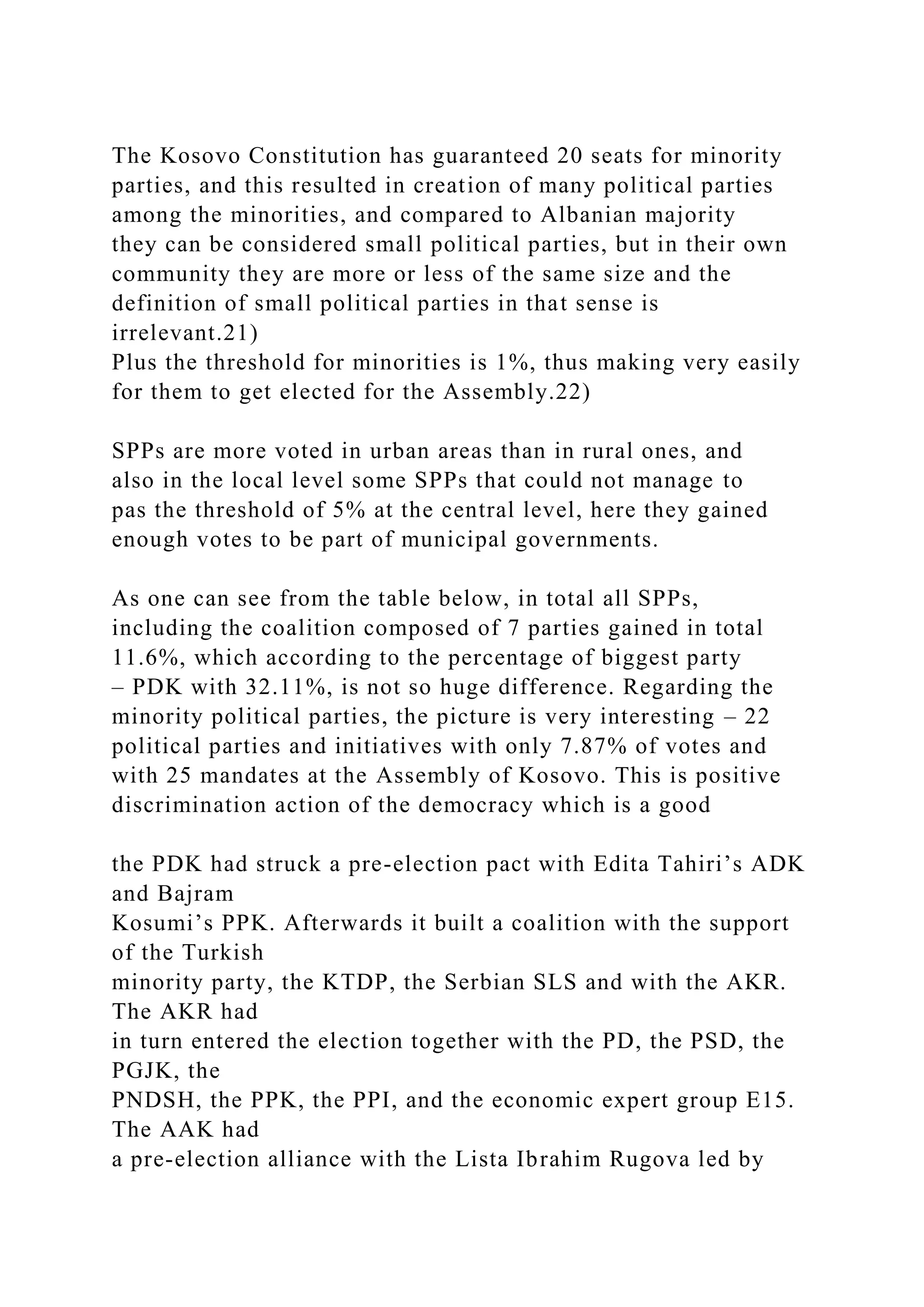 The Kosovo Constitution has guaranteed 20 seats for minority
parties, and this resulted in creation of many political parties
among the minorities, and compared to Albanian majority
they can be considered small political parties, but in their own
community they are more or less of the same size and the
definition of small political parties in that sense is
irrelevant.21)
Plus the threshold for minorities is 1%, thus making very easily
for them to get elected for the Assembly.22)
SPPs are more voted in urban areas than in rural ones, and
also in the local level some SPPs that could not manage to
pas the threshold of 5% at the central level, here they gained
enough votes to be part of municipal governments.
As one can see from the table below, in total all SPPs,
including the coalition composed of 7 parties gained in total
11.6%, which according to the percentage of biggest party
– PDK with 32.11%, is not so huge difference. Regarding the
minority political parties, the picture is very interesting – 22
political parties and initiatives with only 7.87% of votes and
with 25 mandates at the Assembly of Kosovo. This is positive
discrimination action of the democracy which is a good
the PDK had struck a pre-election pact with Edita Tahiri’s ADK
and Bajram
Kosumi’s PPK. Afterwards it built a coalition with the support
of the Turkish
minority party, the KTDP, the Serbian SLS and with the AKR.
The AKR had
in turn entered the election together with the PD, the PSD, the
PGJK, the
PNDSH, the PPK, the PPI, and the economic expert group E15.
The AAK had
a pre-election alliance with the Lista Ibrahim Rugova led by
 