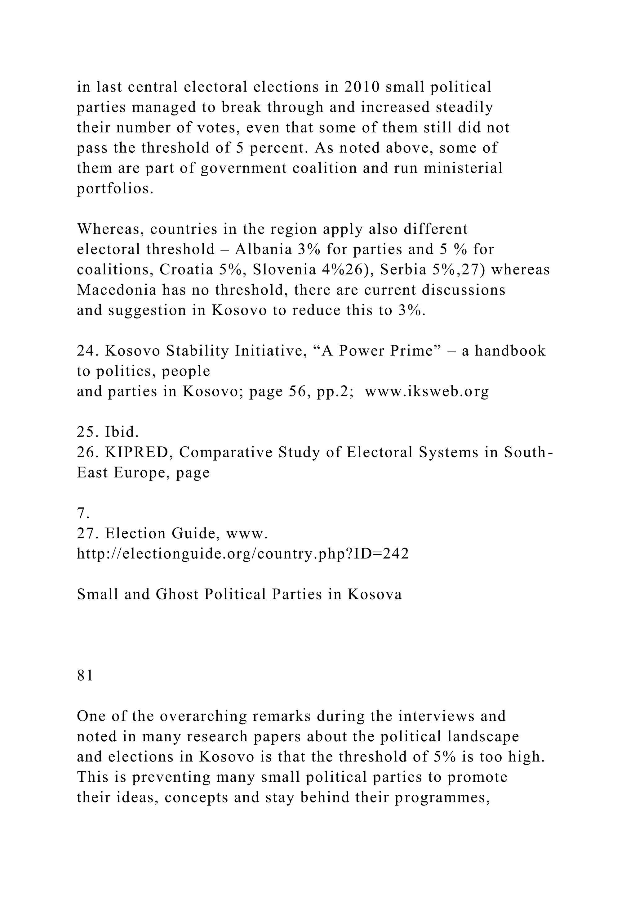 in last central electoral elections in 2010 small political
parties managed to break through and increased steadily
their number of votes, even that some of them still did not
pass the threshold of 5 percent. As noted above, some of
them are part of government coalition and run ministerial
portfolios.
Whereas, countries in the region apply also different
electoral threshold – Albania 3% for parties and 5 % for
coalitions, Croatia 5%, Slovenia 4%26), Serbia 5%,27) whereas
Macedonia has no threshold, there are current discussions
and suggestion in Kosovo to reduce this to 3%.
24. Kosovo Stability Initiative, “A Power Prime” – a handbook
to politics, people
and parties in Kosovo; page 56, pp.2; www.iksweb.org
25. Ibid.
26. KIPRED, Comparative Study of Electoral Systems in South-
East Europe, page
7.
27. Election Guide, www.
http://electionguide.org/country.php?ID=242
Small and Ghost Political Parties in Kosova
81
One of the overarching remarks during the interviews and
noted in many research papers about the political landscape
and elections in Kosovo is that the threshold of 5% is too high.
This is preventing many small political parties to promote
their ideas, concepts and stay behind their programmes,
 