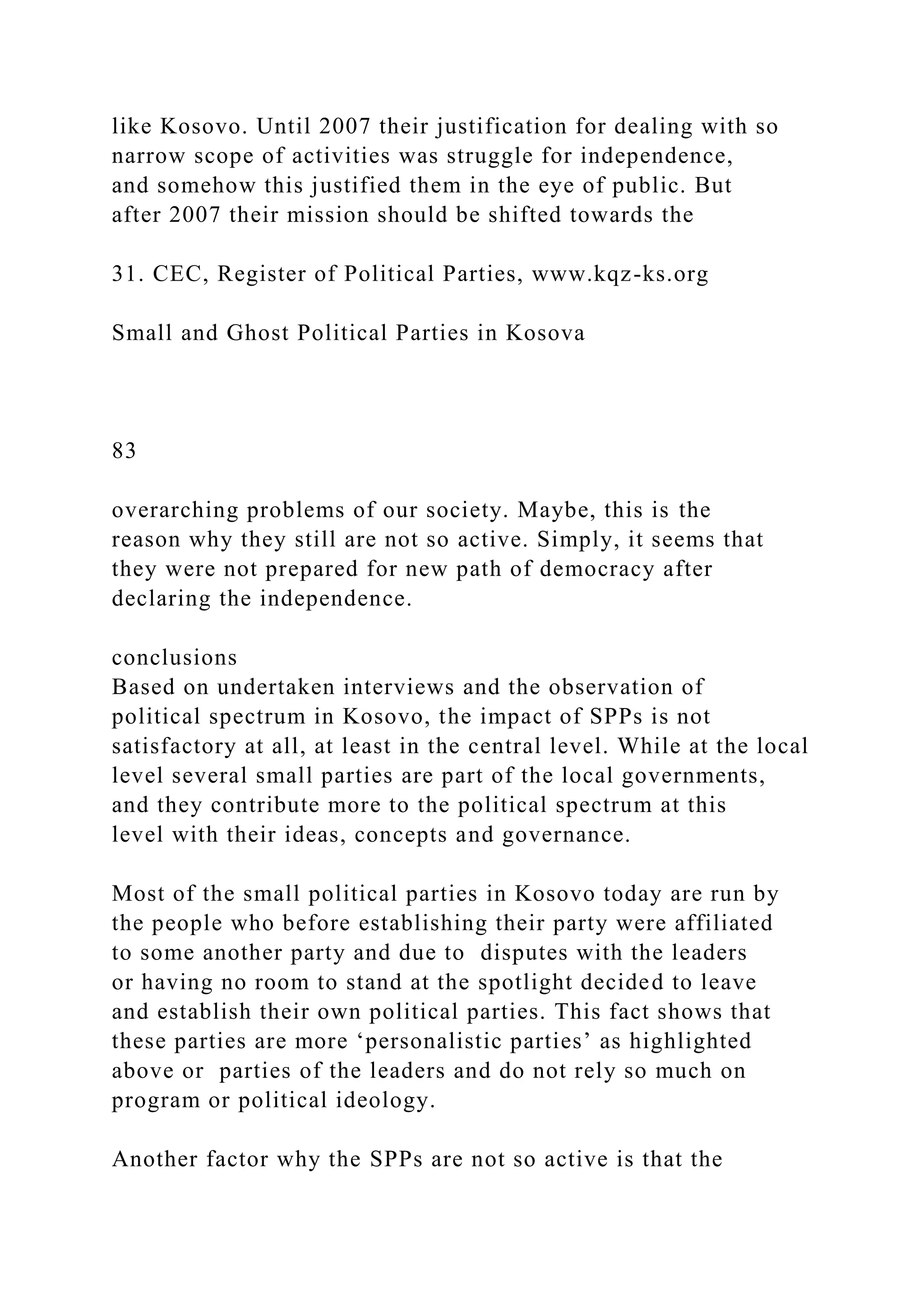 like Kosovo. Until 2007 their justification for dealing with so
narrow scope of activities was struggle for independence,
and somehow this justified them in the eye of public. But
after 2007 their mission should be shifted towards the
31. CEC, Register of Political Parties, www.kqz-ks.org
Small and Ghost Political Parties in Kosova
83
overarching problems of our society. Maybe, this is the
reason why they still are not so active. Simply, it seems that
they were not prepared for new path of democracy after
declaring the independence.
conclusions
Based on undertaken interviews and the observation of
political spectrum in Kosovo, the impact of SPPs is not
satisfactory at all, at least in the central level. While at the local
level several small parties are part of the local governments,
and they contribute more to the political spectrum at this
level with their ideas, concepts and governance.
Most of the small political parties in Kosovo today are run by
the people who before establishing their party were affiliated
to some another party and due to disputes with the leaders
or having no room to stand at the spotlight decided to leave
and establish their own political parties. This fact shows that
these parties are more ‘personalistic parties’ as highlighted
above or parties of the leaders and do not rely so much on
program or political ideology.
Another factor why the SPPs are not so active is that the
 