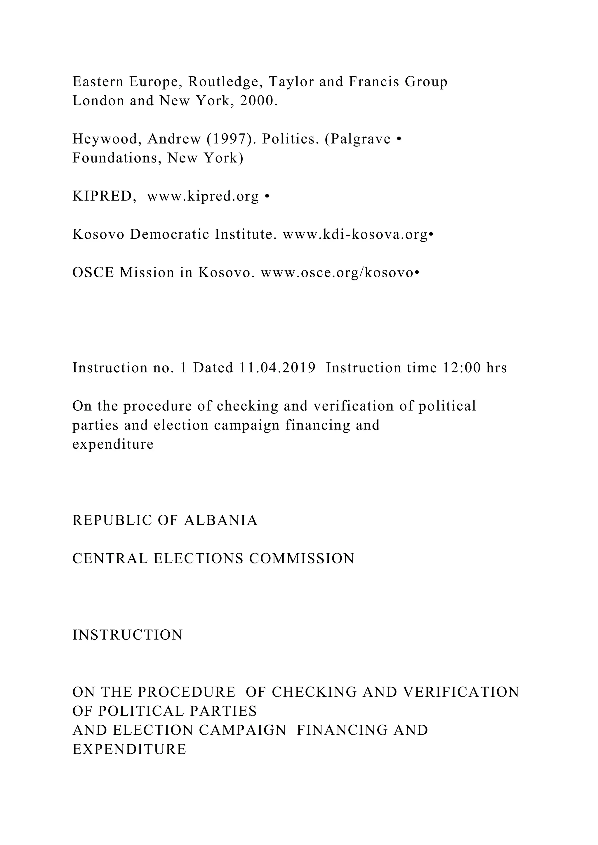 Eastern Europe, Routledge, Taylor and Francis Group
London and New York, 2000.
Heywood, Andrew (1997). Politics. (Palgrave •
Foundations, New York)
KIPRED, www.kipred.org •
Kosovo Democratic Institute. www.kdi-kosova.org•
OSCE Mission in Kosovo. www.osce.org/kosovo•
Instruction no. 1 Dated 11.04.2019 Instruction time 12:00 hrs
On the procedure of checking and verification of political
parties and election campaign financing and
expenditure
REPUBLIC OF ALBANIA
CENTRAL ELECTIONS COMMISSION
INSTRUCTION
ON THE PROCEDURE OF CHECKING AND VERIFICATION
OF POLITICAL PARTIES
AND ELECTION CAMPAIGN FINANCING AND
EXPENDITURE
 