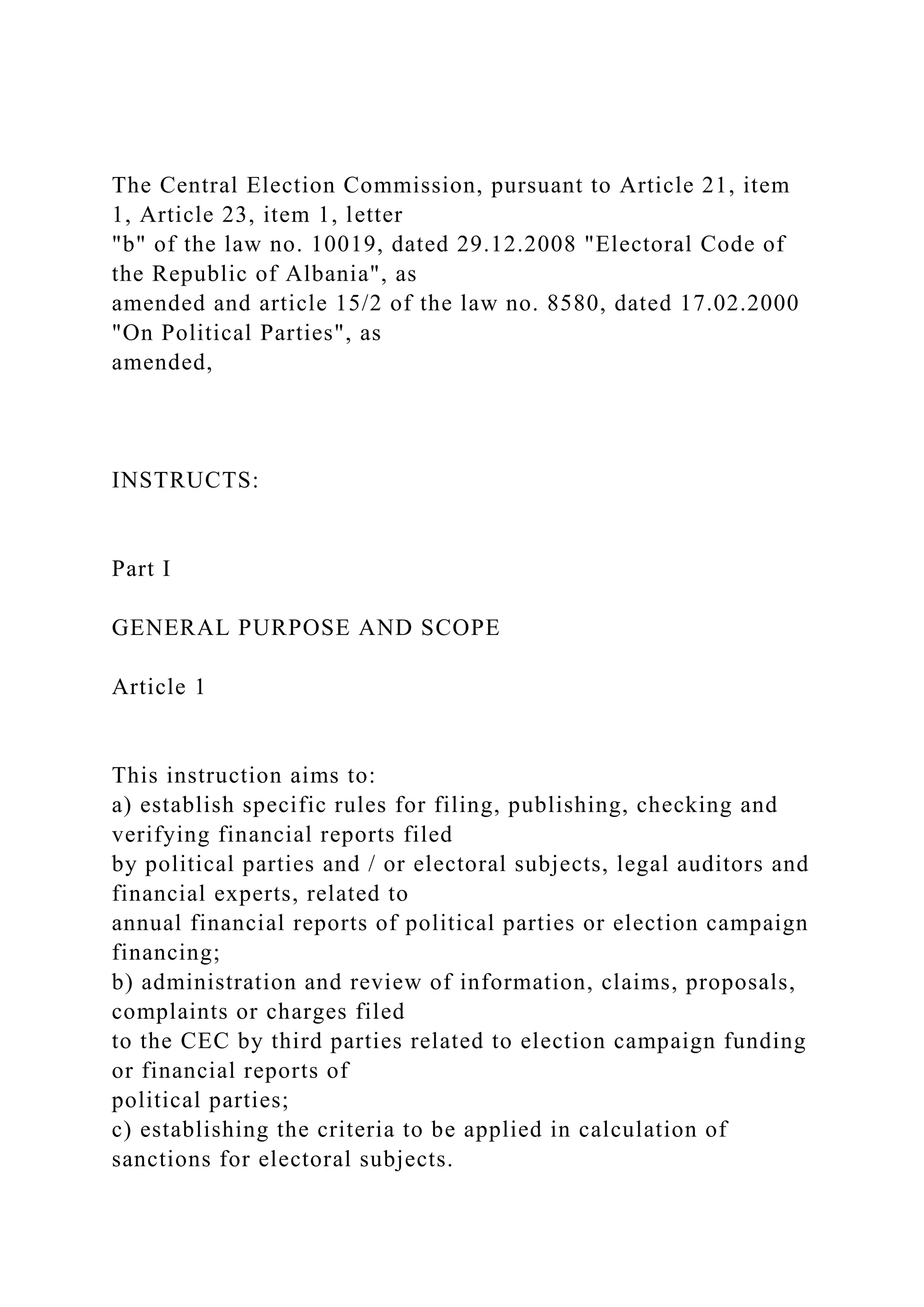 The Central Election Commission, pursuant to Article 21, item
1, Article 23, item 1, letter
"b" of the law no. 10019, dated 29.12.2008 "Electoral Code of
the Republic of Albania", as
amended and article 15/2 of the law no. 8580, dated 17.02.2000
"On Political Parties", as
amended,
INSTRUCTS:
Part I
GENERAL PURPOSE AND SCOPE
Article 1
This instruction aims to:
a) establish specific rules for filing, publishing, checking and
verifying financial reports filed
by political parties and / or electoral subjects, legal auditors and
financial experts, related to
annual financial reports of political parties or election campaign
financing;
b) administration and review of information, claims, proposals,
complaints or charges filed
to the CEC by third parties related to election campaign funding
or financial reports of
political parties;
c) establishing the criteria to be applied in calculation of
sanctions for electoral subjects.
 