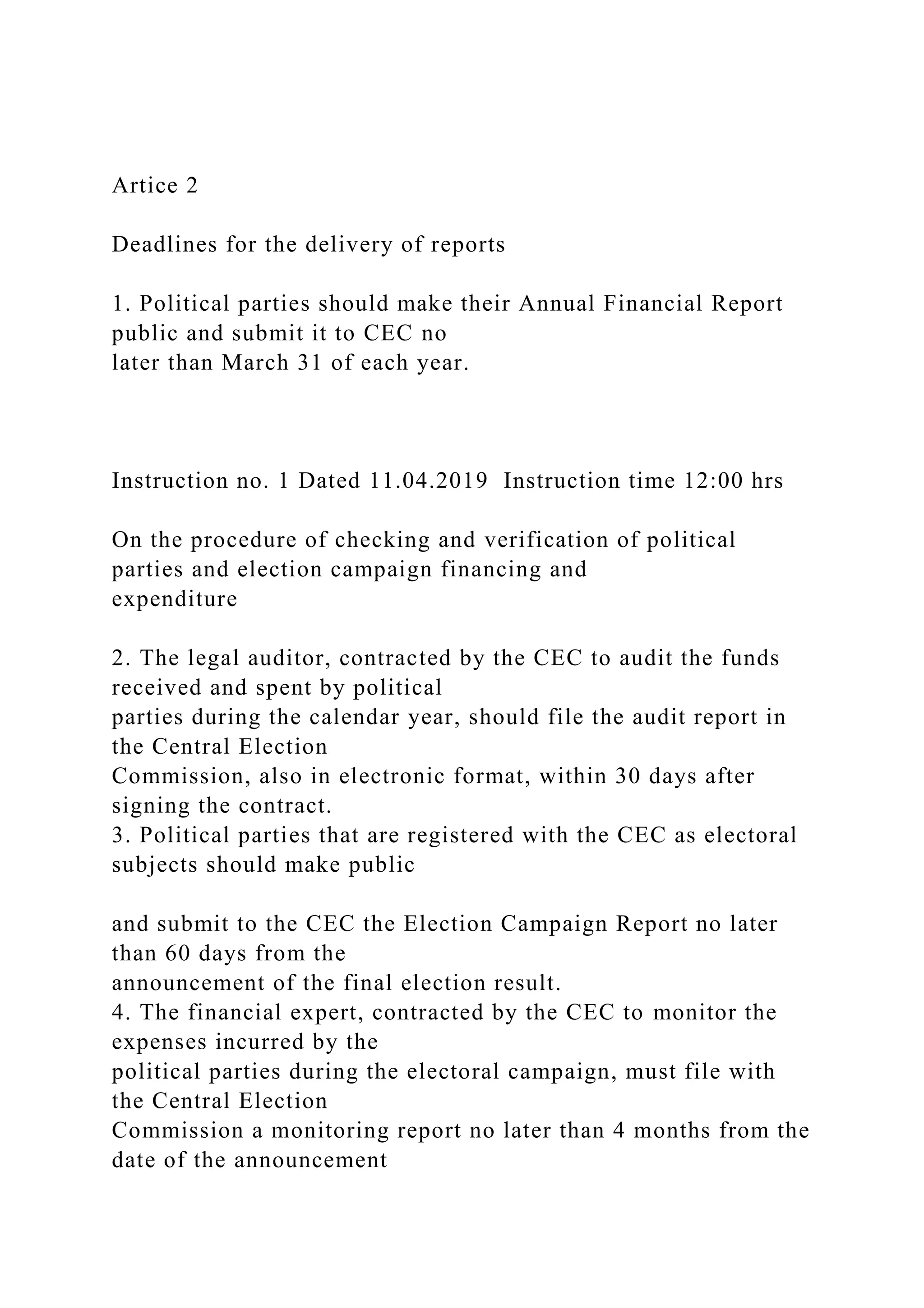 Artice 2
Deadlines for the delivery of reports
1. Political parties should make their Annual Financial Report
public and submit it to CEC no
later than March 31 of each year.
Instruction no. 1 Dated 11.04.2019 Instruction time 12:00 hrs
On the procedure of checking and verification of political
parties and election campaign financing and
expenditure
2. The legal auditor, contracted by the CEC to audit the funds
received and spent by political
parties during the calendar year, should file the audit report in
the Central Election
Commission, also in electronic format, within 30 days after
signing the contract.
3. Political parties that are registered with the CEC as electoral
subjects should make public
and submit to the CEC the Election Campaign Report no later
than 60 days from the
announcement of the final election result.
4. The financial expert, contracted by the CEC to monitor the
expenses incurred by the
political parties during the electoral campaign, must file with
the Central Election
Commission a monitoring report no later than 4 months from the
date of the announcement
 