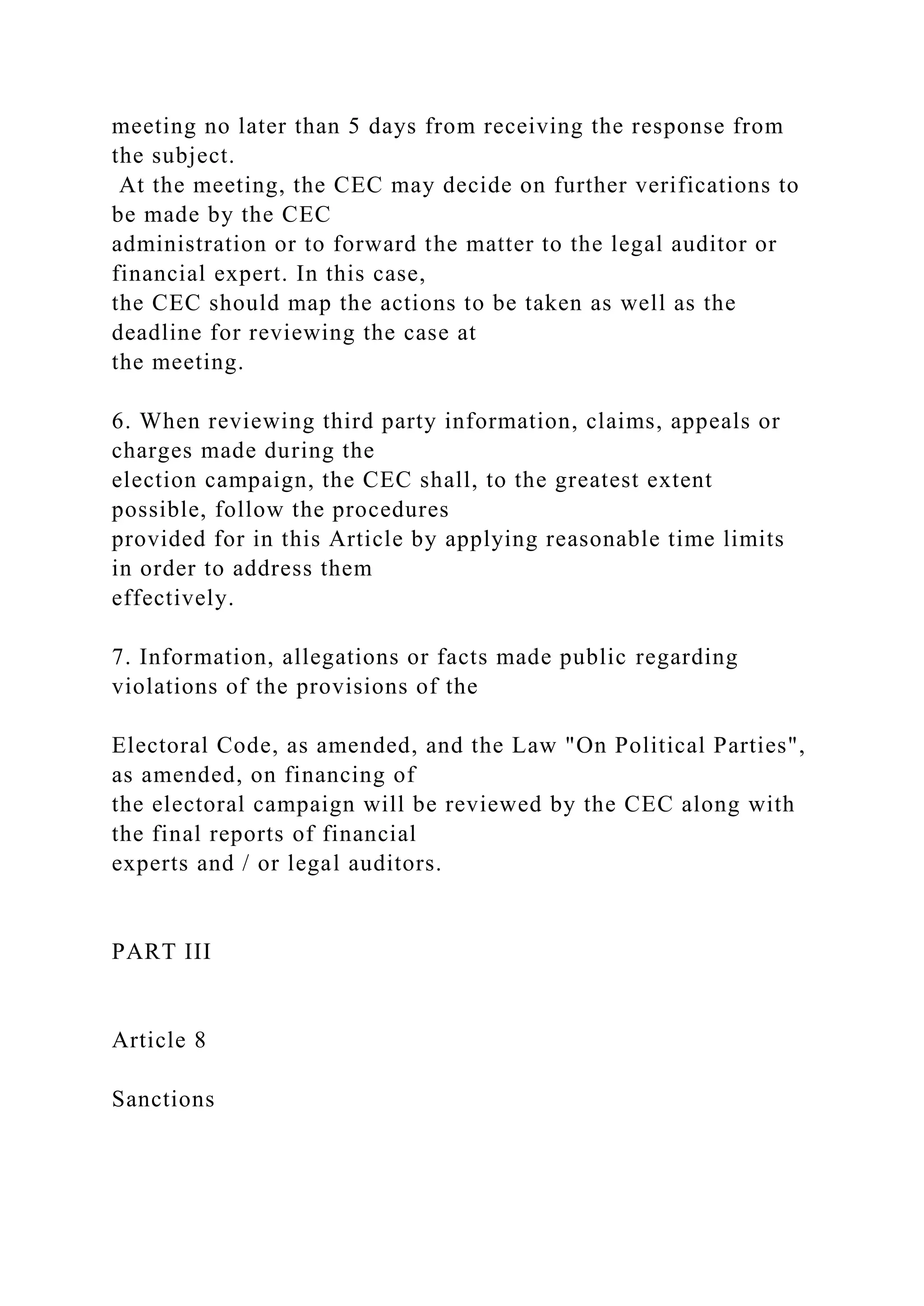 meeting no later than 5 days from receiving the response from
the subject.
At the meeting, the CEC may decide on further verifications to
be made by the CEC
administration or to forward the matter to the legal auditor or
financial expert. In this case,
the CEC should map the actions to be taken as well as the
deadline for reviewing the case at
the meeting.
6. When reviewing third party information, claims, appeals or
charges made during the
election campaign, the CEC shall, to the greatest extent
possible, follow the procedures
provided for in this Article by applying reasonable time limits
in order to address them
effectively.
7. Information, allegations or facts made public regarding
violations of the provisions of the
Electoral Code, as amended, and the Law "On Political Parties",
as amended, on financing of
the electoral campaign will be reviewed by the CEC along with
the final reports of financial
experts and / or legal auditors.
PART III
Article 8
Sanctions
 