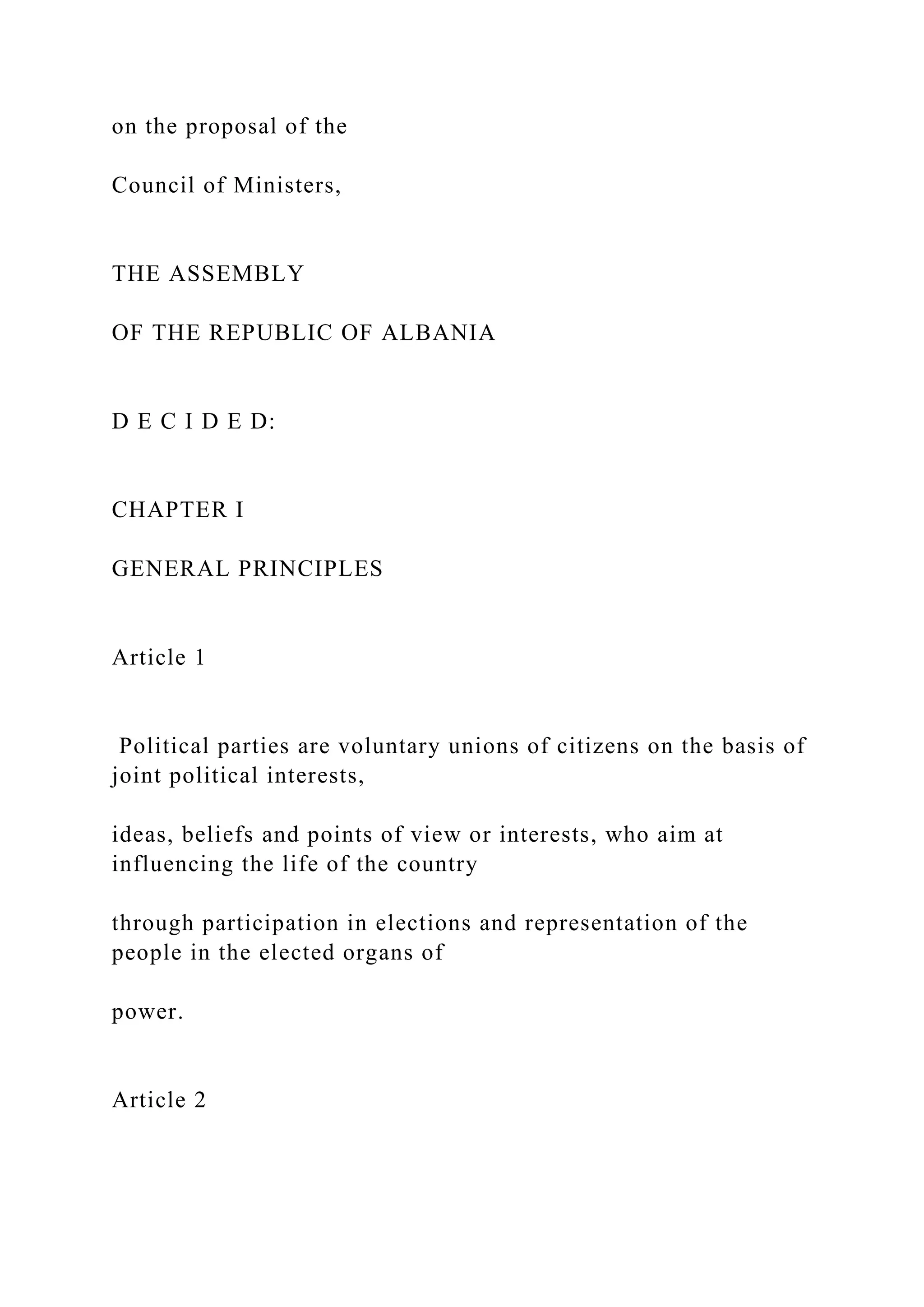 on the proposal of the
Council of Ministers,
THE ASSEMBLY
OF THE REPUBLIC OF ALBANIA
D E C I D E D:
CHAPTER I
GENERAL PRINCIPLES
Article 1
Political parties are voluntary unions of citizens on the basis of
joint political interests,
ideas, beliefs and points of view or interests, who aim at
influencing the life of the country
through participation in elections and representation of the
people in the elected organs of
power.
Article 2
 