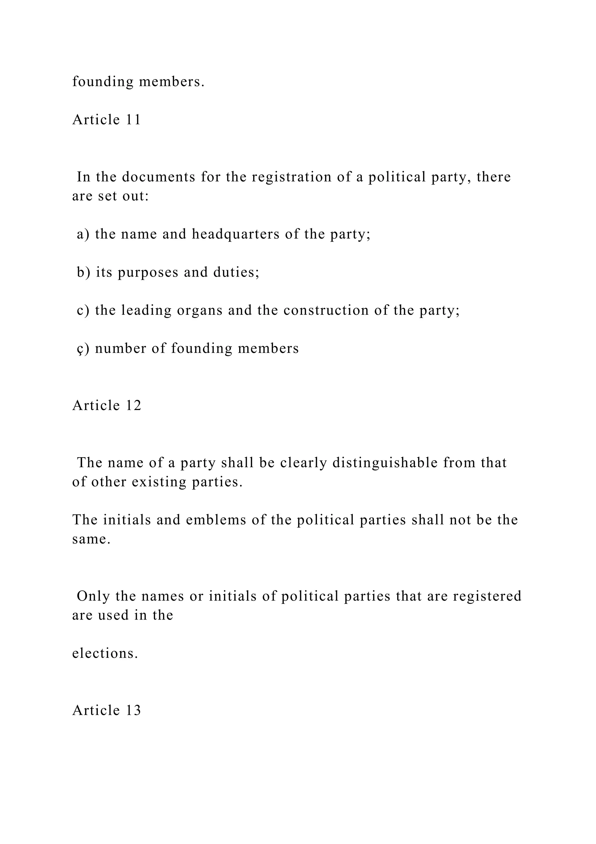 founding members.
Article 11
In the documents for the registration of a political party, there
are set out:
a) the name and headquarters of the party;
b) its purposes and duties;
c) the leading organs and the construction of the party;
ç) number of founding members
Article 12
The name of a party shall be clearly distinguishable from that
of other existing parties.
The initials and emblems of the political parties shall not be the
same.
Only the names or initials of political parties that are registered
are used in the
elections.
Article 13
 