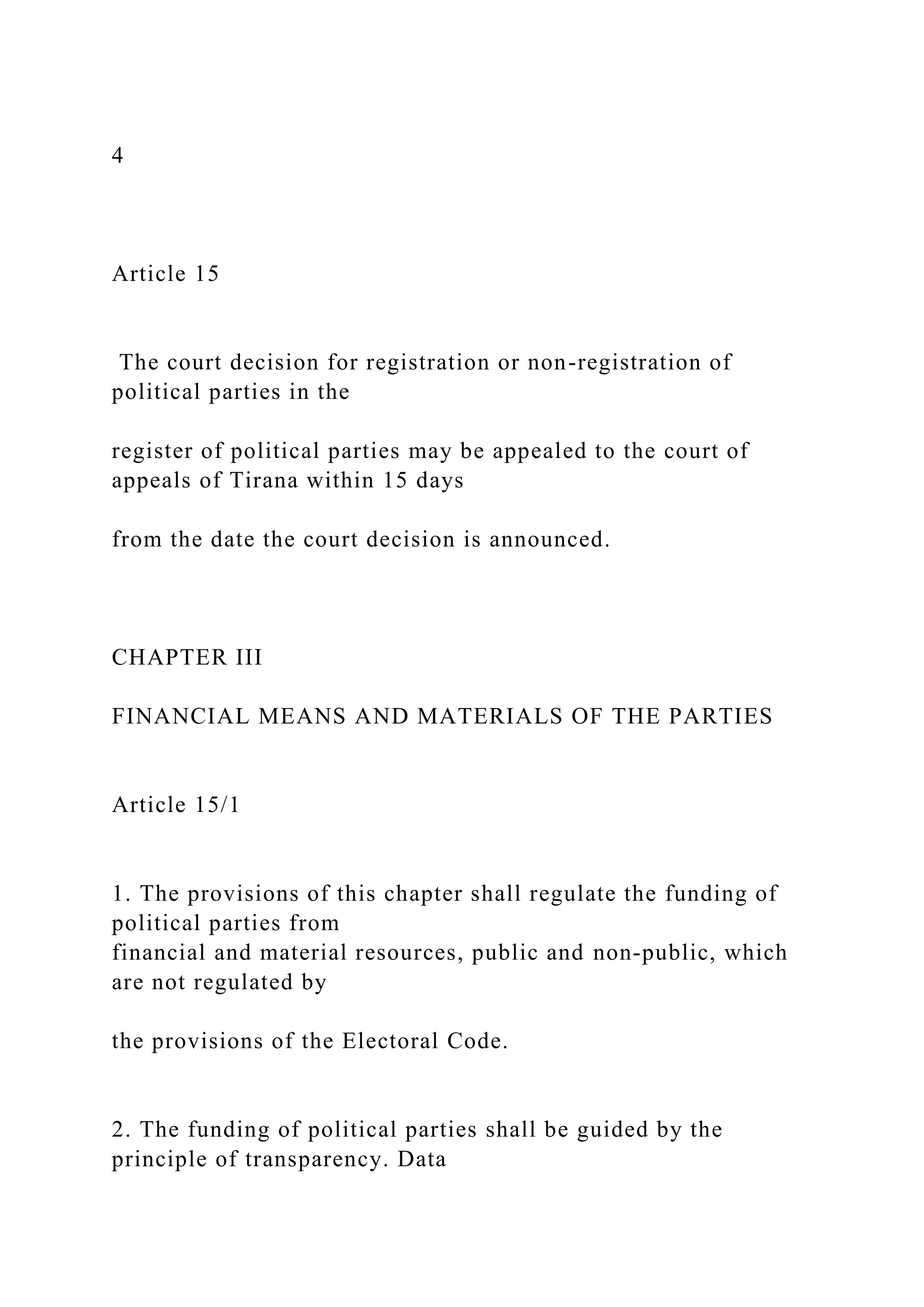 4
Article 15
The court decision for registration or non-registration of
political parties in the
register of political parties may be appealed to the court of
appeals of Tirana within 15 days
from the date the court decision is announced.
CHAPTER III
FINANCIAL MEANS AND MATERIALS OF THE PARTIES
Article 15/1
1. The provisions of this chapter shall regulate the funding of
political parties from
financial and material resources, public and non-public, which
are not regulated by
the provisions of the Electoral Code.
2. The funding of political parties shall be guided by the
principle of transparency. Data
 