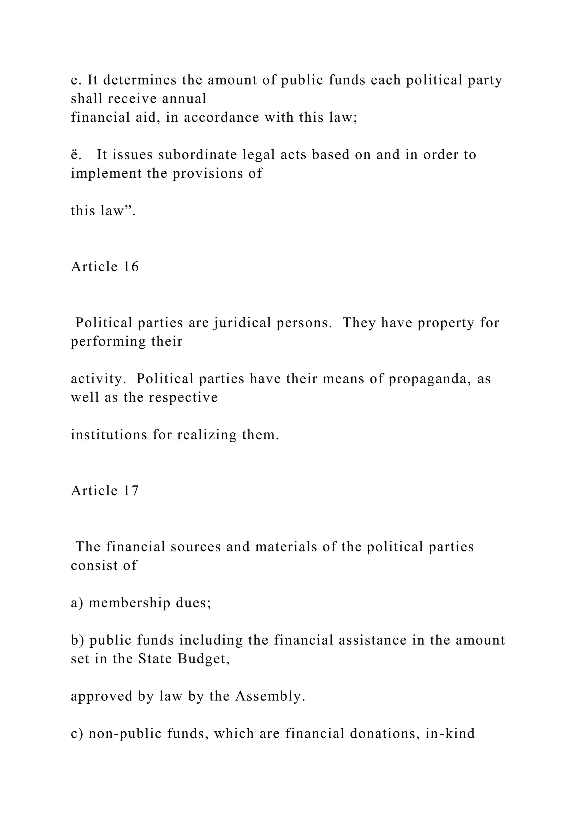 e. It determines the amount of public funds each political party
shall receive annual
financial aid, in accordance with this law;
ë. It issues subordinate legal acts based on and in order to
implement the provisions of
this law”.
Article 16
Political parties are juridical persons. They have property for
performing their
activity. Political parties have their means of propaganda, as
well as the respective
institutions for realizing them.
Article 17
The financial sources and materials of the political parties
consist of
a) membership dues;
b) public funds including the financial assistance in the amount
set in the State Budget,
approved by law by the Assembly.
c) non-public funds, which are financial donations, in-kind
 