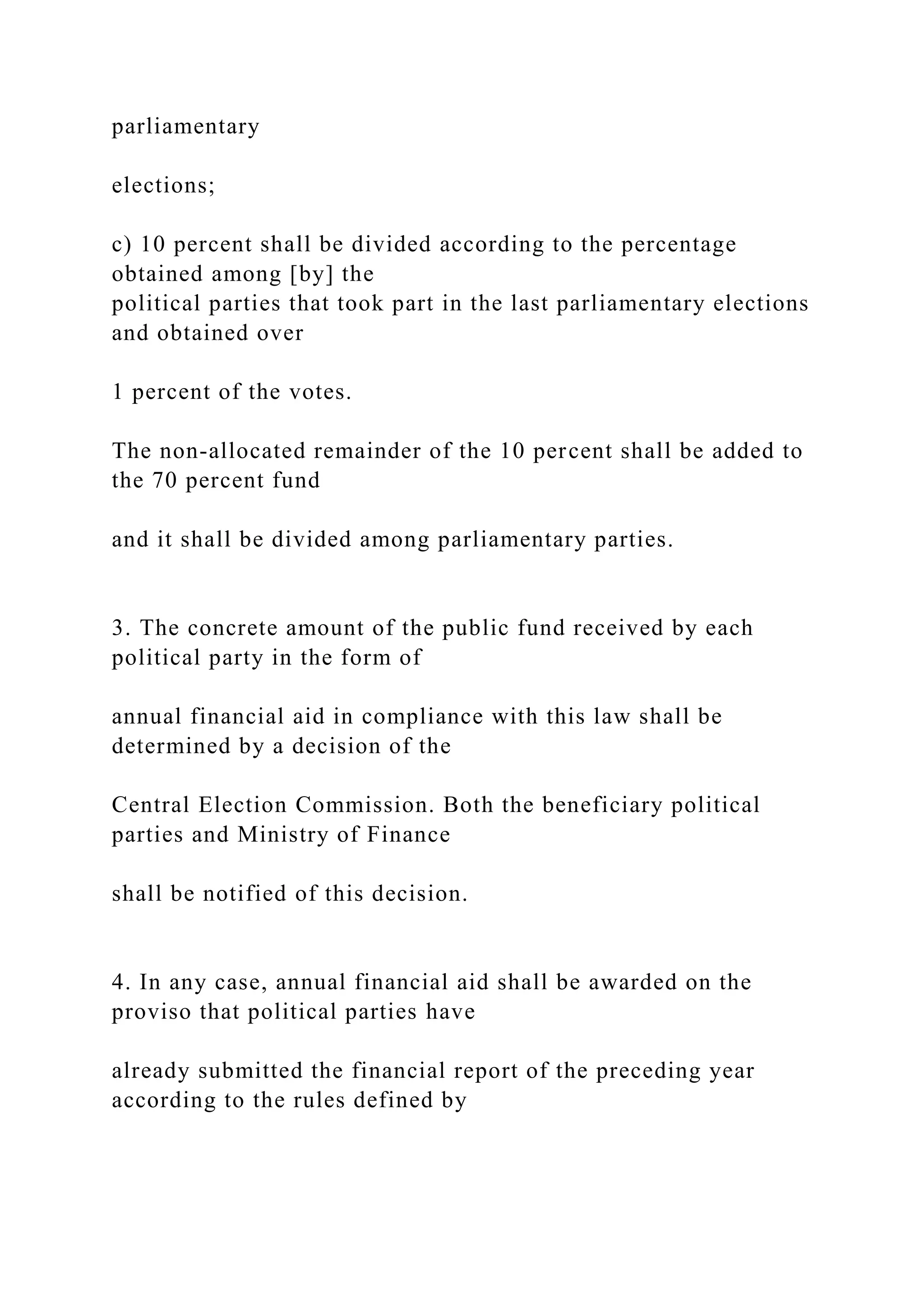 parliamentary
elections;
c) 10 percent shall be divided according to the percentage
obtained among [by] the
political parties that took part in the last parliamentary elections
and obtained over
1 percent of the votes.
The non-allocated remainder of the 10 percent shall be added to
the 70 percent fund
and it shall be divided among parliamentary parties.
3. The concrete amount of the public fund received by each
political party in the form of
annual financial aid in compliance with this law shall be
determined by a decision of the
Central Election Commission. Both the beneficiary political
parties and Ministry of Finance
shall be notified of this decision.
4. In any case, annual financial aid shall be awarded on the
proviso that political parties have
already submitted the financial report of the preceding year
according to the rules defined by
 