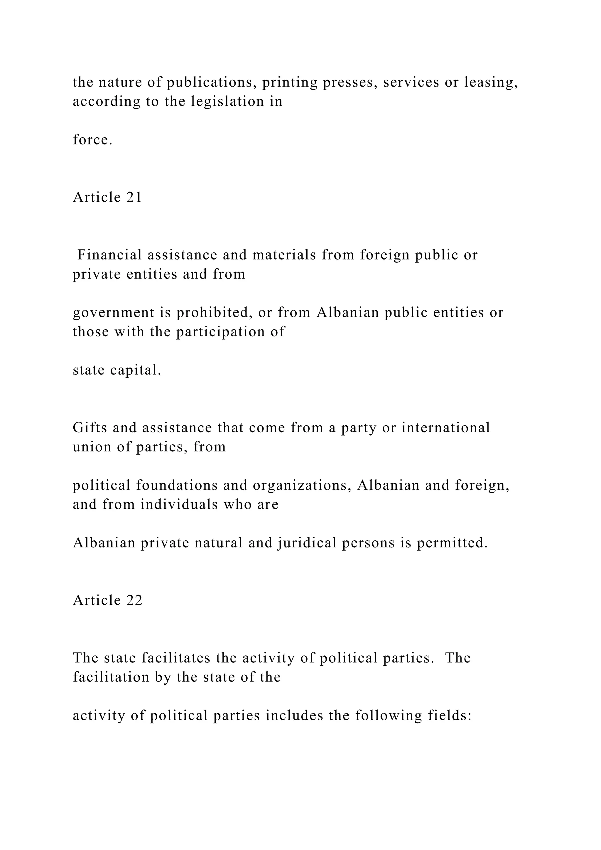 the nature of publications, printing presses, services or leasing,
according to the legislation in
force.
Article 21
Financial assistance and materials from foreign public or
private entities and from
government is prohibited, or from Albanian public entities or
those with the participation of
state capital.
Gifts and assistance that come from a party or international
union of parties, from
political foundations and organizations, Albanian and foreign,
and from individuals who are
Albanian private natural and juridical persons is permitted.
Article 22
The state facilitates the activity of political parties. The
facilitation by the state of the
activity of political parties includes the following fields:
 