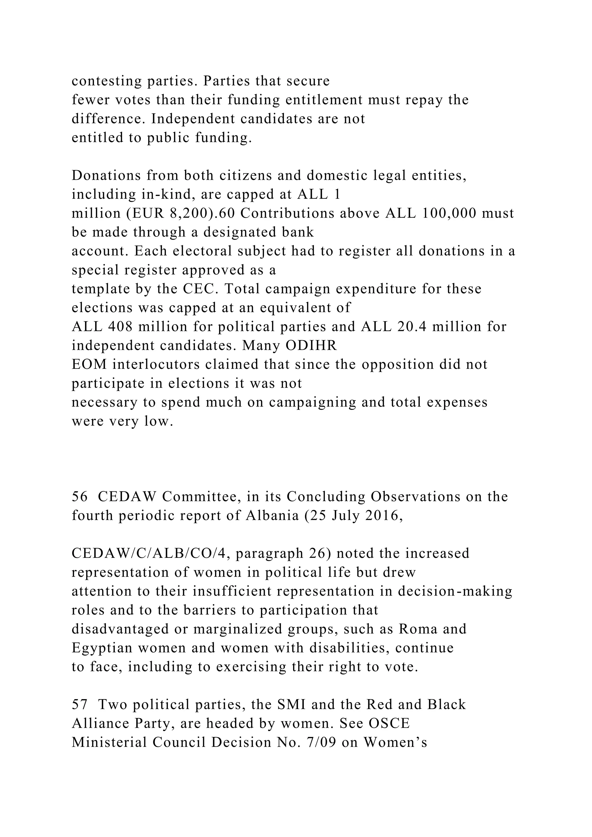contesting parties. Parties that secure
fewer votes than their funding entitlement must repay the
difference. Independent candidates are not
entitled to public funding.
Donations from both citizens and domestic legal entities,
including in-kind, are capped at ALL 1
million (EUR 8,200).60 Contributions above ALL 100,000 must
be made through a designated bank
account. Each electoral subject had to register all donations in a
special register approved as a
template by the CEC. Total campaign expenditure for these
elections was capped at an equivalent of
ALL 408 million for political parties and ALL 20.4 million for
independent candidates. Many ODIHR
EOM interlocutors claimed that since the opposition did not
participate in elections it was not
necessary to spend much on campaigning and total expenses
were very low.
56 CEDAW Committee, in its Concluding Observations on the
fourth periodic report of Albania (25 July 2016,
CEDAW/C/ALB/CO/4, paragraph 26) noted the increased
representation of women in political life but drew
attention to their insufficient representation in decision-making
roles and to the barriers to participation that
disadvantaged or marginalized groups, such as Roma and
Egyptian women and women with disabilities, continue
to face, including to exercising their right to vote.
57 Two political parties, the SMI and the Red and Black
Alliance Party, are headed by women. See OSCE
Ministerial Council Decision No. 7/09 on Women’s
 
