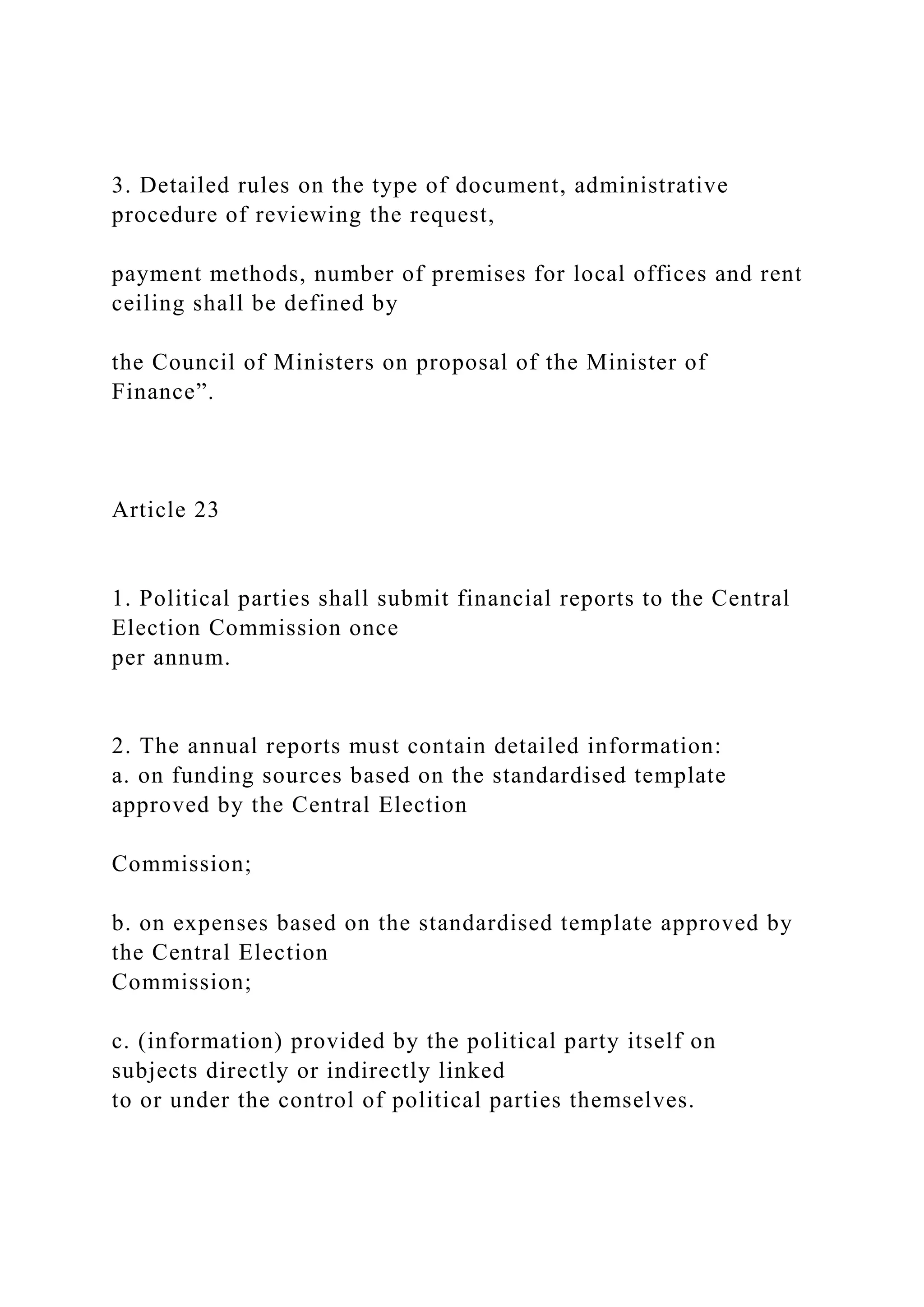 3. Detailed rules on the type of document, administrative
procedure of reviewing the request,
payment methods, number of premises for local offices and rent
ceiling shall be defined by
the Council of Ministers on proposal of the Minister of
Finance”.
Article 23
1. Political parties shall submit financial reports to the Central
Election Commission once
per annum.
2. The annual reports must contain detailed information:
a. on funding sources based on the standardised template
approved by the Central Election
Commission;
b. on expenses based on the standardised template approved by
the Central Election
Commission;
c. (information) provided by the political party itself on
subjects directly or indirectly linked
to or under the control of political parties themselves.
 