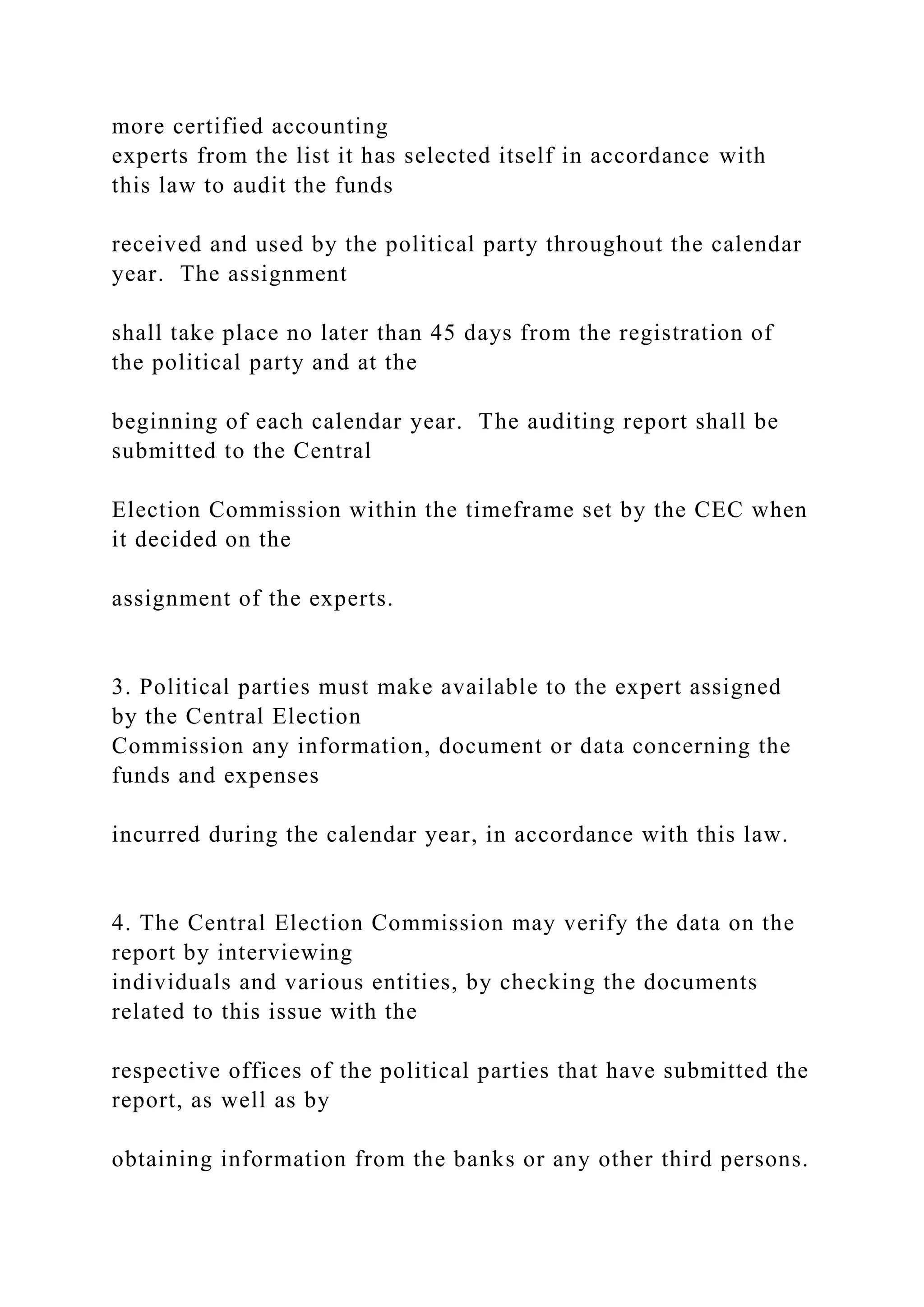 more certified accounting
experts from the list it has selected itself in accordance with
this law to audit the funds
received and used by the political party throughout the calendar
year. The assignment
shall take place no later than 45 days from the registration of
the political party and at the
beginning of each calendar year. The auditing report shall be
submitted to the Central
Election Commission within the timeframe set by the CEC when
it decided on the
assignment of the experts.
3. Political parties must make available to the expert assigned
by the Central Election
Commission any information, document or data concerning the
funds and expenses
incurred during the calendar year, in accordance with this law.
4. The Central Election Commission may verify the data on the
report by interviewing
individuals and various entities, by checking the documents
related to this issue with the
respective offices of the political parties that have submitted the
report, as well as by
obtaining information from the banks or any other third persons.
 
