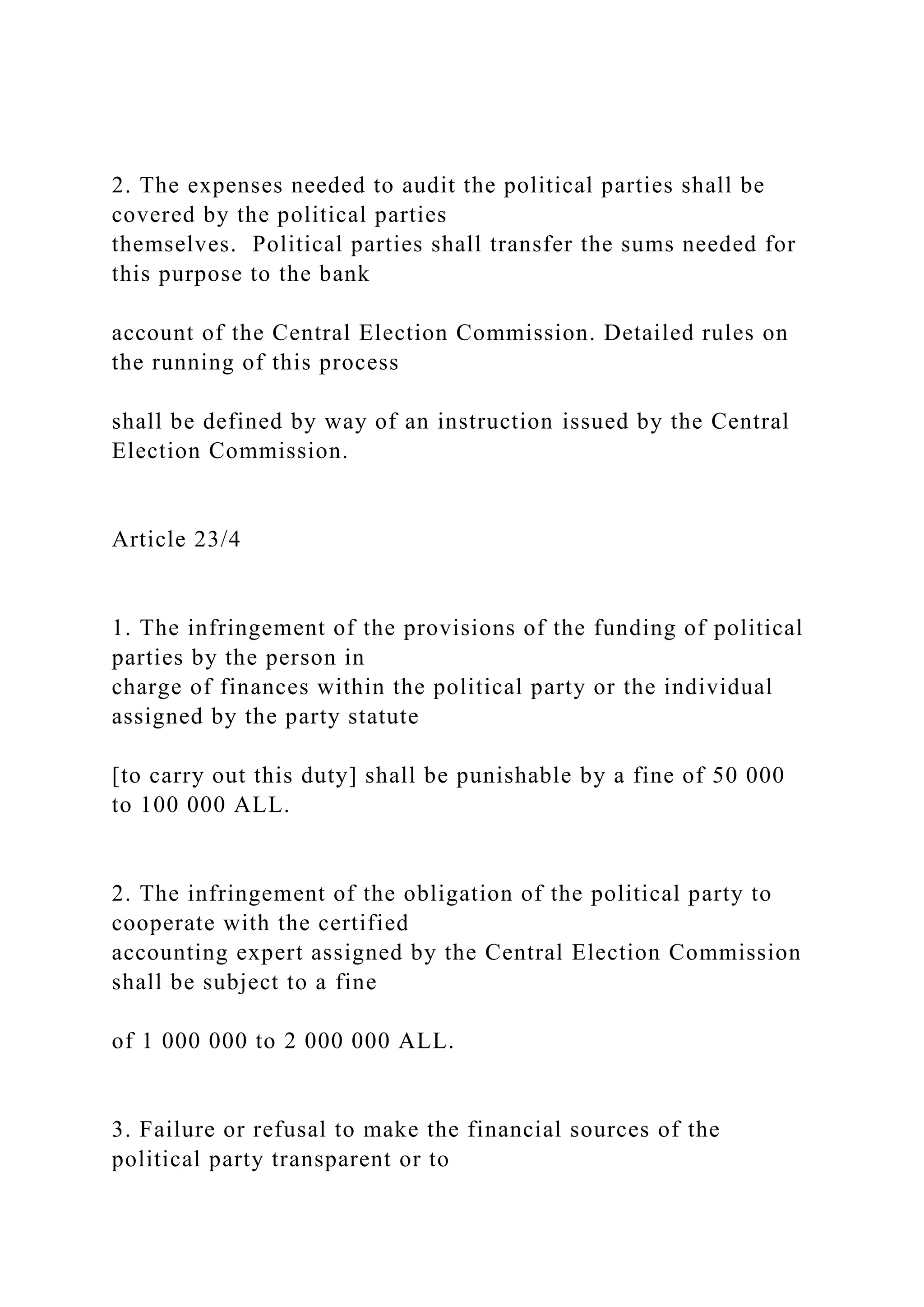 2. The expenses needed to audit the political parties shall be
covered by the political parties
themselves. Political parties shall transfer the sums needed for
this purpose to the bank
account of the Central Election Commission. Detailed rules on
the running of this process
shall be defined by way of an instruction issued by the Central
Election Commission.
Article 23/4
1. The infringement of the provisions of the funding of political
parties by the person in
charge of finances within the political party or the individual
assigned by the party statute
[to carry out this duty] shall be punishable by a fine of 50 000
to 100 000 ALL.
2. The infringement of the obligation of the political party to
cooperate with the certified
accounting expert assigned by the Central Election Commission
shall be subject to a fine
of 1 000 000 to 2 000 000 ALL.
3. Failure or refusal to make the financial sources of the
political party transparent or to
 