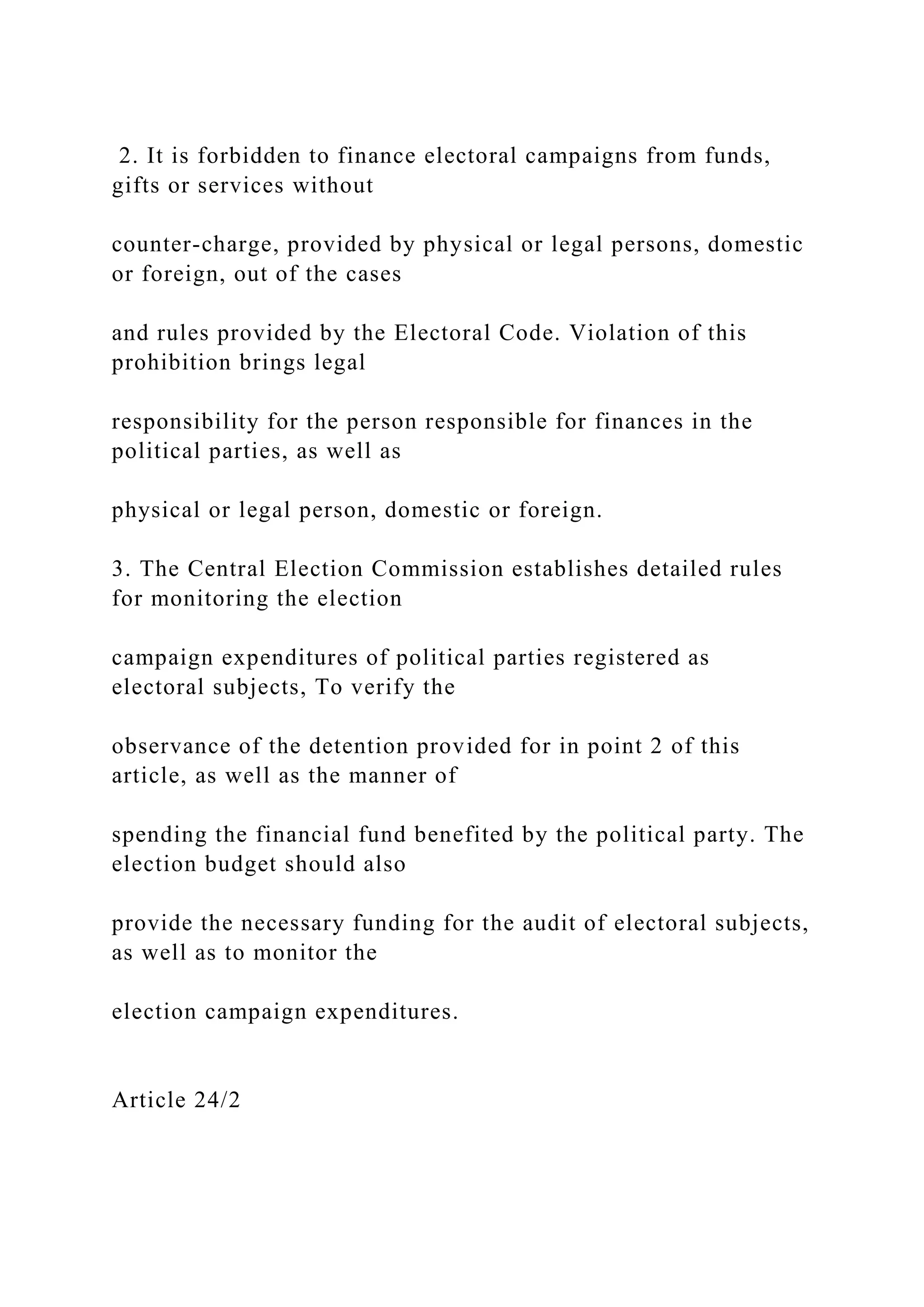 2. It is forbidden to finance electoral campaigns from funds,
gifts or services without
counter-charge, provided by physical or legal persons, domestic
or foreign, out of the cases
and rules provided by the Electoral Code. Violation of this
prohibition brings legal
responsibility for the person responsible for finances in the
political parties, as well as
physical or legal person, domestic or foreign.
3. The Central Election Commission establishes detailed rules
for monitoring the election
campaign expenditures of political parties registered as
electoral subjects, To verify the
observance of the detention provided for in point 2 of this
article, as well as the manner of
spending the financial fund benefited by the political party. The
election budget should also
provide the necessary funding for the audit of electoral subjects,
as well as to monitor the
election campaign expenditures.
Article 24/2
 