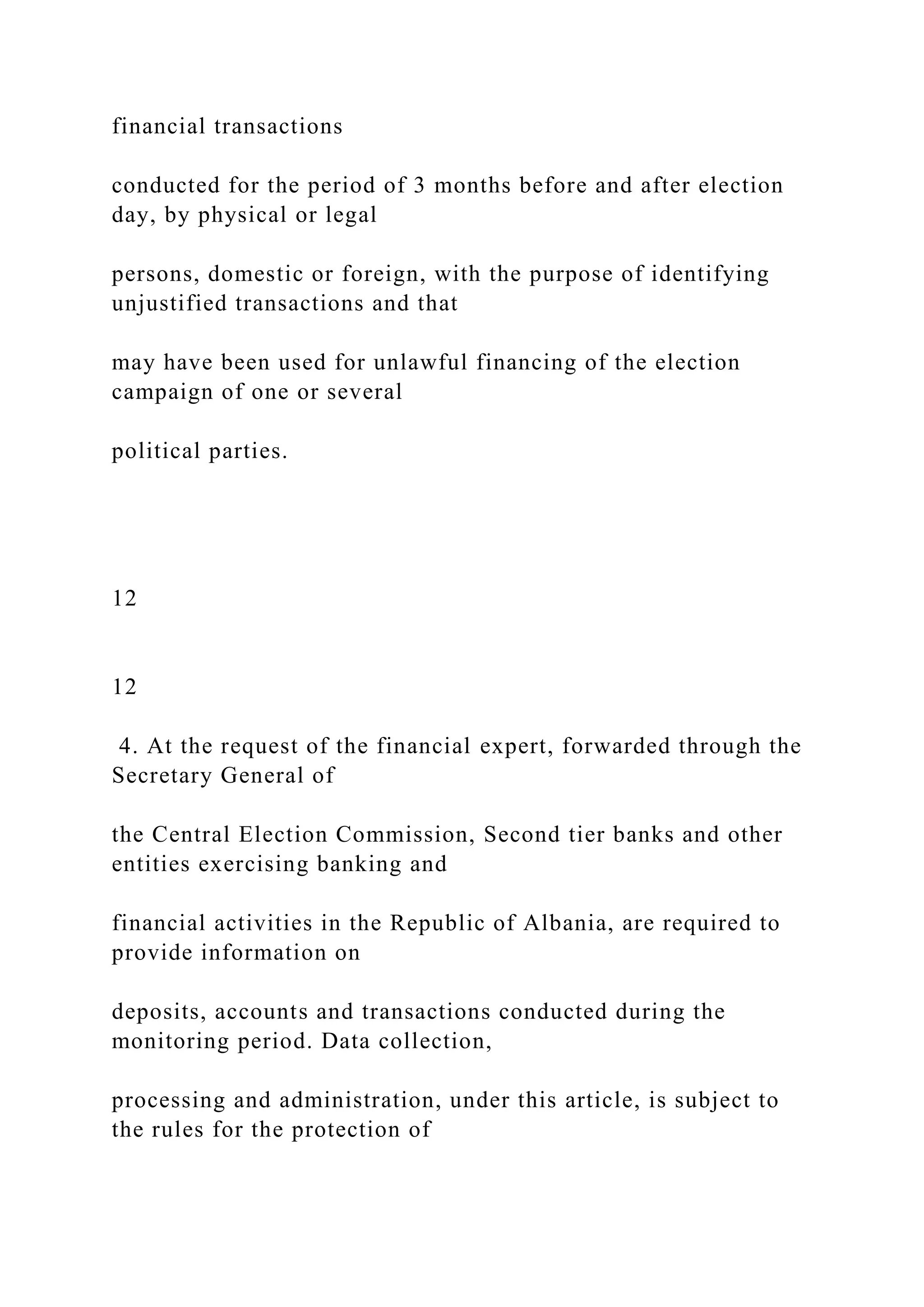 financial transactions
conducted for the period of 3 months before and after election
day, by physical or legal
persons, domestic or foreign, with the purpose of identifying
unjustified transactions and that
may have been used for unlawful financing of the election
campaign of one or several
political parties.
12
12
4. At the request of the financial expert, forwarded through the
Secretary General of
the Central Election Commission, Second tier banks and other
entities exercising banking and
financial activities in the Republic of Albania, are required to
provide information on
deposits, accounts and transactions conducted during the
monitoring period. Data collection,
processing and administration, under this article, is subject to
the rules for the protection of
 