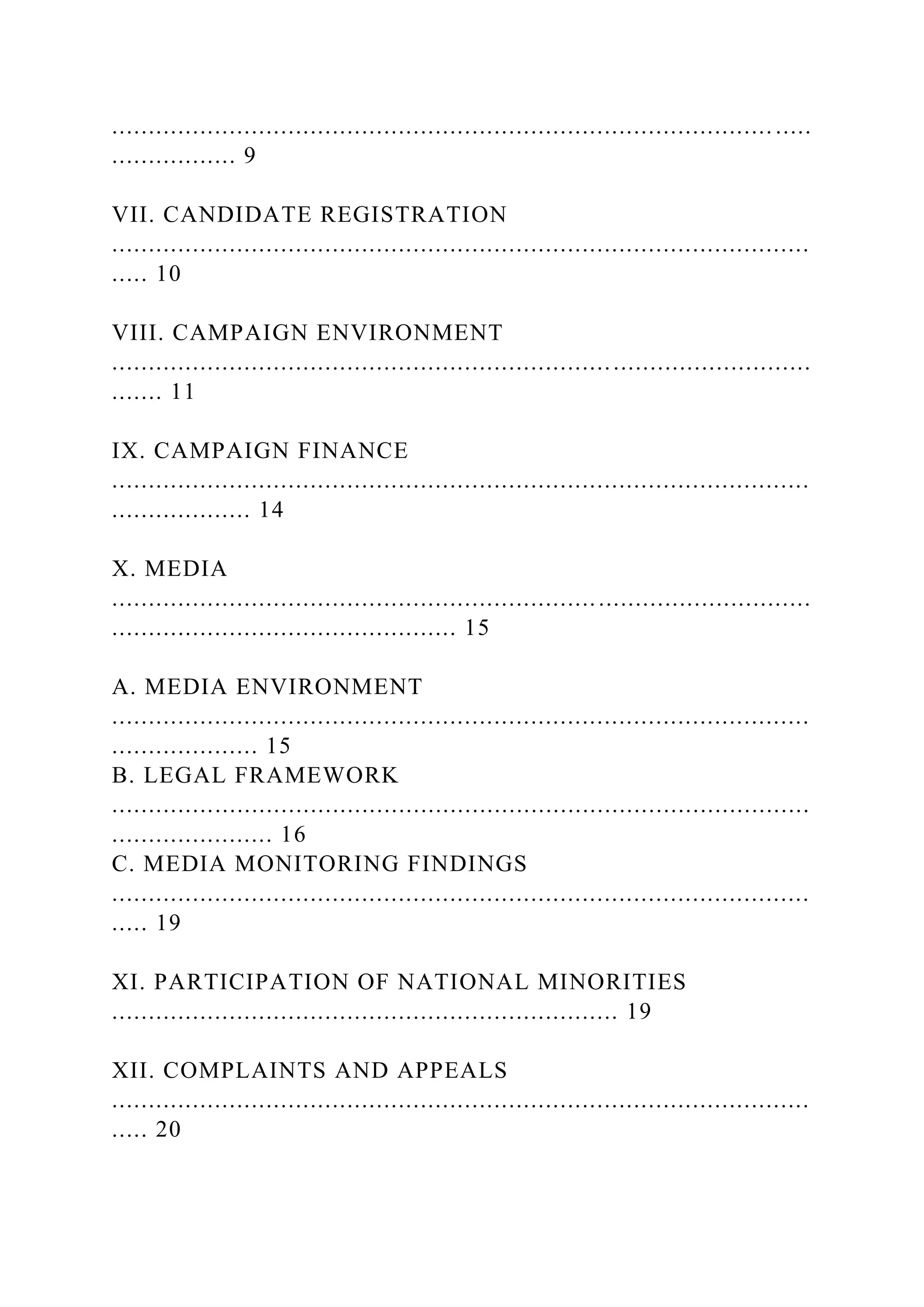 .......................................................................................... .....
................. 9
VII. CANDIDATE REGISTRATION
...............................................................................................
..... 10
VIII. CAMPAIGN ENVIRONMENT
...............................................................................................
....... 11
IX. CAMPAIGN FINANCE
...............................................................................................
................... 14
X. MEDIA
...............................................................................................
............................................... 15
A. MEDIA ENVIRONMENT
...............................................................................................
.................... 15
B. LEGAL FRAMEWORK
...............................................................................................
...................... 16
C. MEDIA MONITORING FINDINGS
...............................................................................................
..... 19
XI. PARTICIPATION OF NATIONAL MINORITIES
..................................................................... 19
XII. COMPLAINTS AND APPEALS
...............................................................................................
..... 20
 