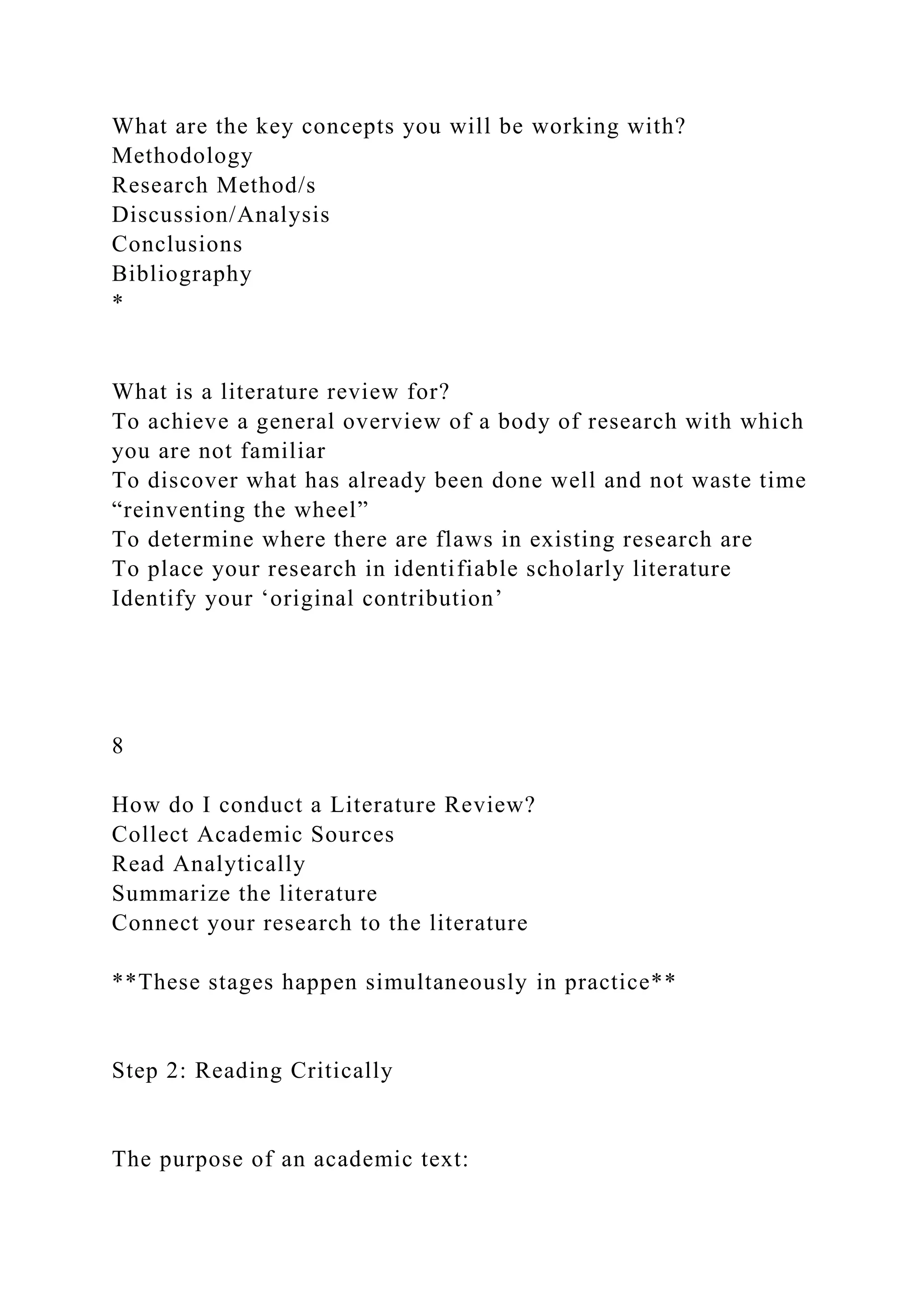 What are the key concepts you will be working with?
Methodology
Research Method/s
Discussion/Analysis
Conclusions
Bibliography
*
What is a literature review for?
To achieve a general overview of a body of research with which
you are not familiar
To discover what has already been done well and not waste time
“reinventing the wheel”
To determine where there are flaws in existing research are
To place your research in identifiable scholarly literature
Identify your ‘original contribution’
8
How do I conduct a Literature Review?
Collect Academic Sources
Read Analytically
Summarize the literature
Connect your research to the literature
**These stages happen simultaneously in practice**
Step 2: Reading Critically
The purpose of an academic text:
 