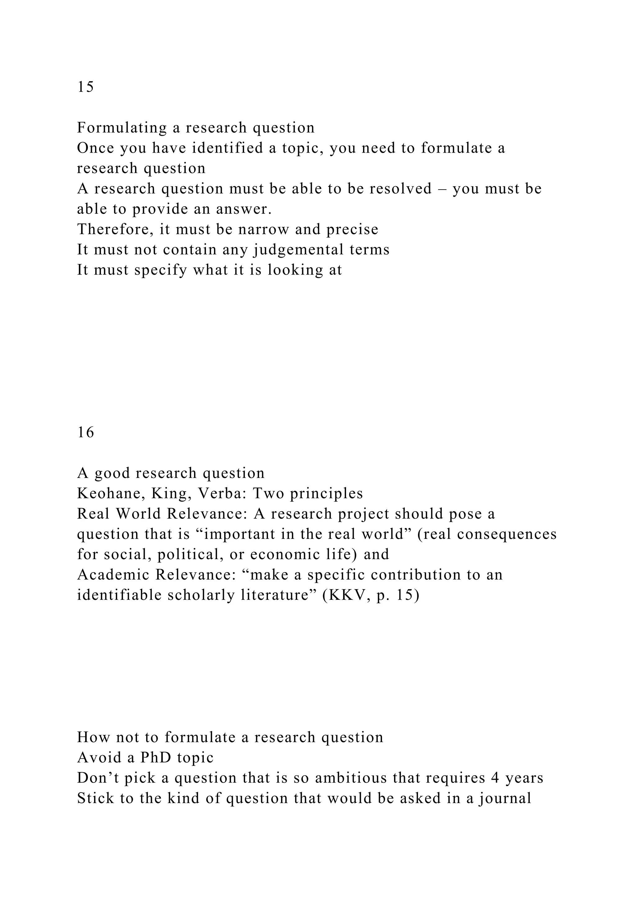 15
Formulating a research question
Once you have identified a topic, you need to formulate a
research question
A research question must be able to be resolved – you must be
able to provide an answer.
Therefore, it must be narrow and precise
It must not contain any judgemental terms
It must specify what it is looking at
16
A good research question
Keohane, King, Verba: Two principles
Real World Relevance: A research project should pose a
question that is “important in the real world” (real consequences
for social, political, or economic life) and
Academic Relevance: “make a specific contribution to an
identifiable scholarly literature” (KKV, p. 15)
How not to formulate a research question
Avoid a PhD topic
Don’t pick a question that is so ambitious that requires 4 years
Stick to the kind of question that would be asked in a journal
 