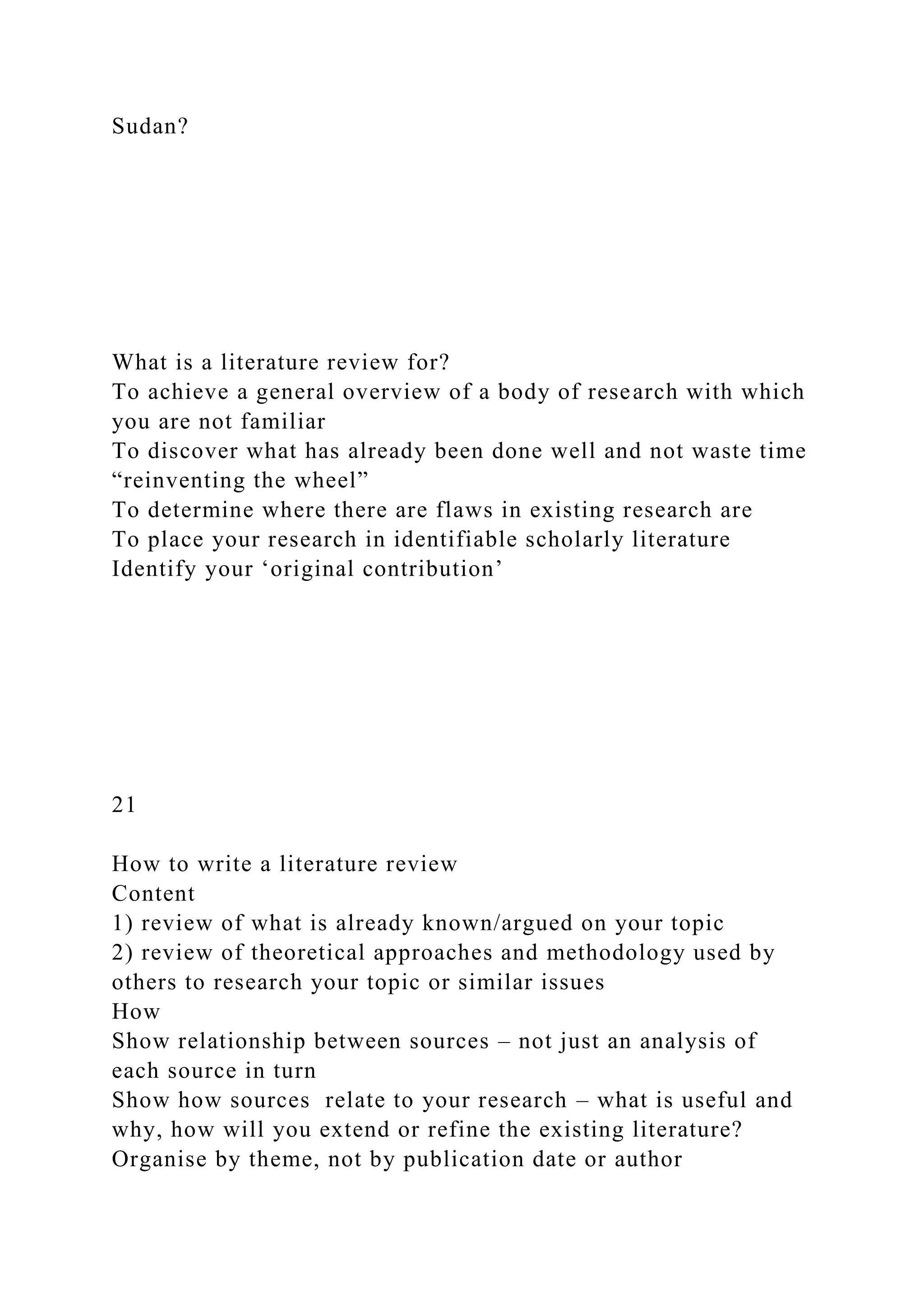 Sudan?
What is a literature review for?
To achieve a general overview of a body of research with which
you are not familiar
To discover what has already been done well and not waste time
“reinventing the wheel”
To determine where there are flaws in existing research are
To place your research in identifiable scholarly literature
Identify your ‘original contribution’
21
How to write a literature review
Content
1) review of what is already known/argued on your topic
2) review of theoretical approaches and methodology used by
others to research your topic or similar issues
How
Show relationship between sources – not just an analysis of
each source in turn
Show how sources relate to your research – what is useful and
why, how will you extend or refine the existing literature?
Organise by theme, not by publication date or author
 