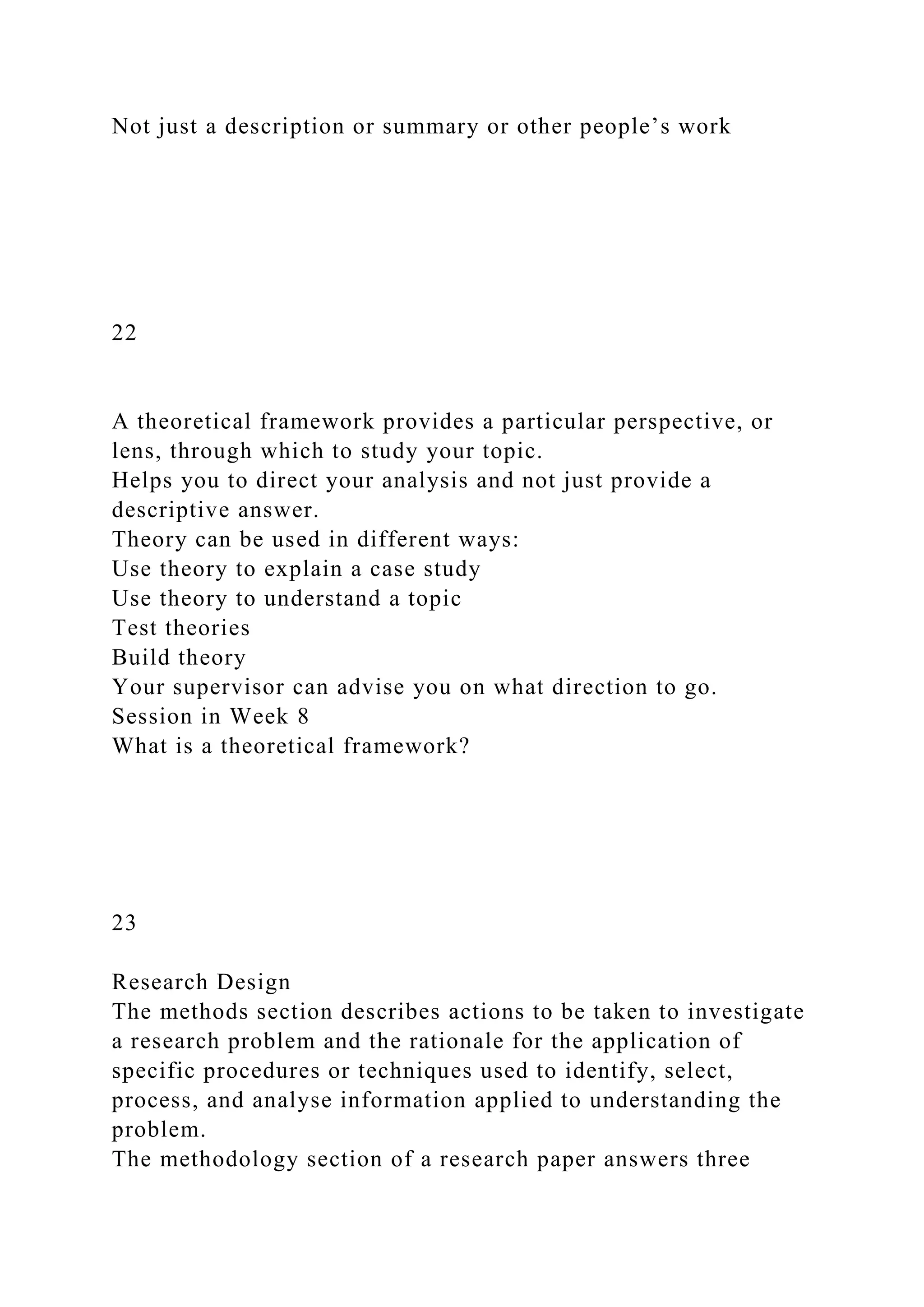 Not just a description or summary or other people’s work
22
A theoretical framework provides a particular perspective, or
lens, through which to study your topic.
Helps you to direct your analysis and not just provide a
descriptive answer.
Theory can be used in different ways:
Use theory to explain a case study
Use theory to understand a topic
Test theories
Build theory
Your supervisor can advise you on what direction to go.
Session in Week 8
What is a theoretical framework?
23
Research Design
The methods section describes actions to be taken to investigate
a research problem and the rationale for the application of
specific procedures or techniques used to identify, select,
process, and analyse information applied to understanding the
problem.
The methodology section of a research paper answers three
 