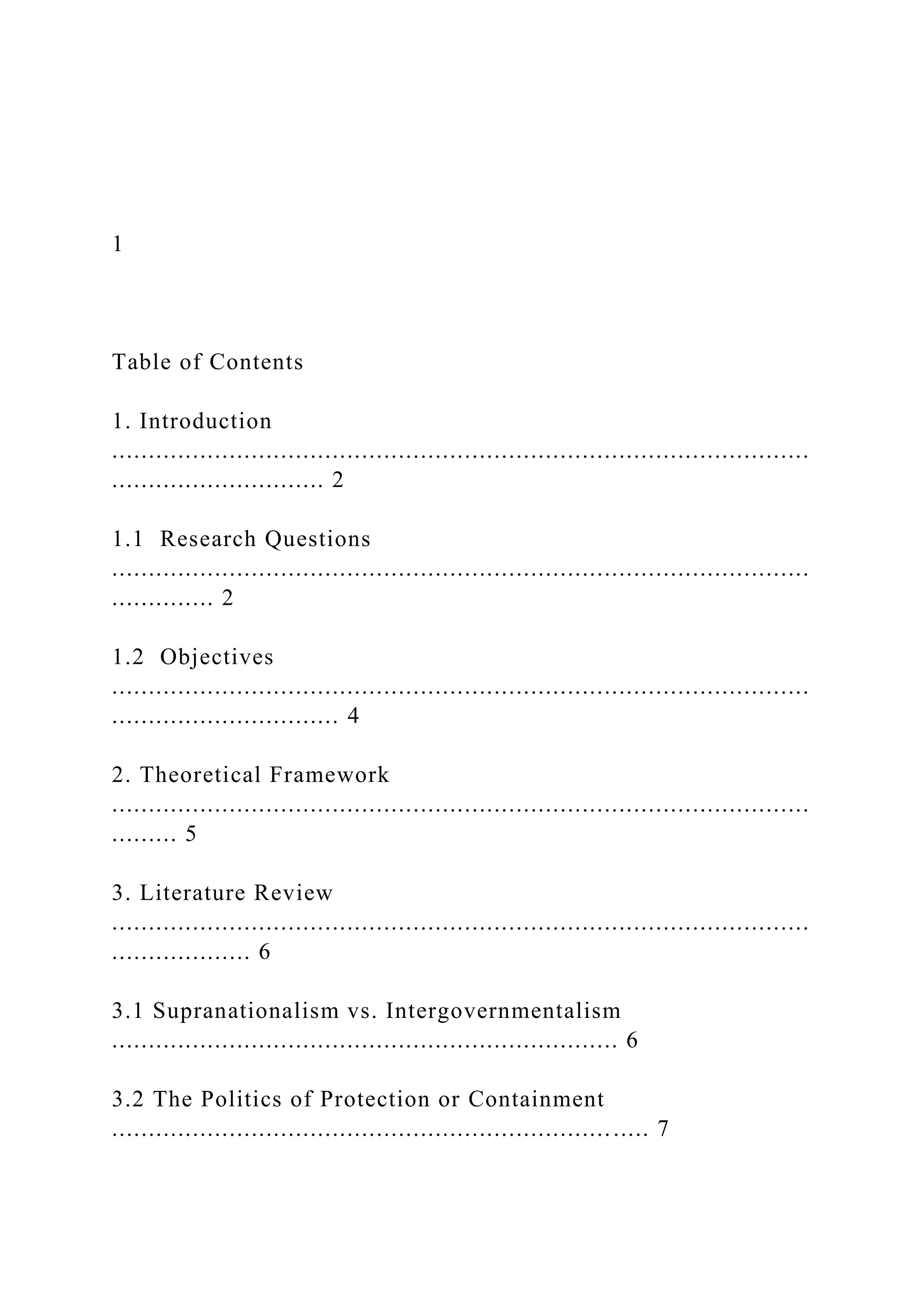 1
Table of Contents
1. Introduction
...............................................................................................
............................. 2
1.1 Research Questions
...............................................................................................
.............. 2
1.2 Objectives
...............................................................................................
............................... 4
2. Theoretical Framework
...............................................................................................
......... 5
3. Literature Review
...............................................................................................
................... 6
3.1 Supranationalism vs. Intergovernmentalism
..................................................................... 6
3.2 The Politics of Protection or Containment
......................................................................... 7
 
