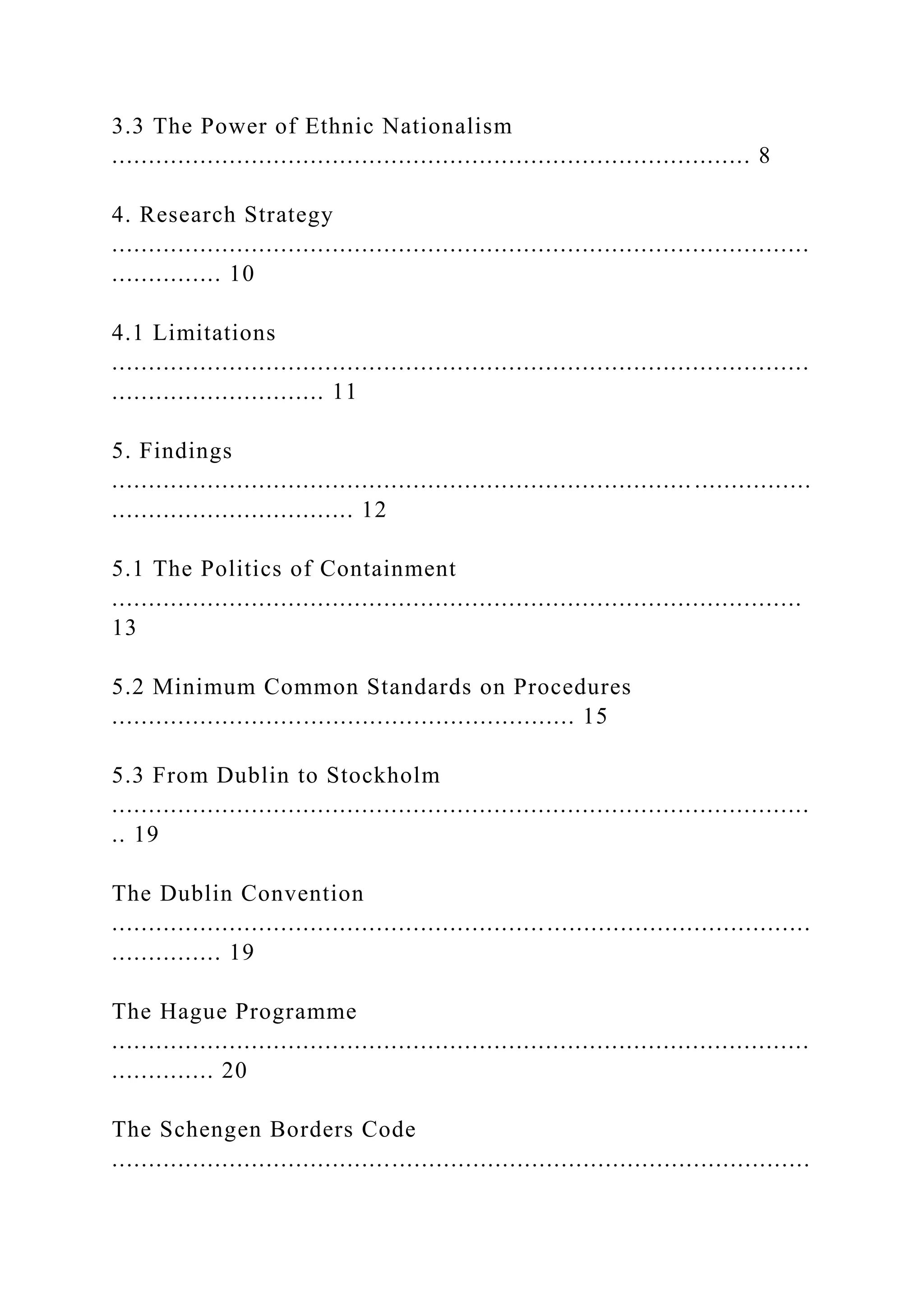 3.3 The Power of Ethnic Nationalism
....................................................................................... 8
4. Research Strategy
...............................................................................................
............... 10
4.1 Limitations
...............................................................................................
............................. 11
5. Findings
............................................................................... ................
................................. 12
5.1 The Politics of Containment
..............................................................................................
13
5.2 Minimum Common Standards on Procedures
............................................................... 15
5.3 From Dublin to Stockholm
...............................................................................................
.. 19
The Dublin Convention
...............................................................................................
............... 19
The Hague Programme
...............................................................................................
.............. 20
The Schengen Borders Code
...............................................................................................
 