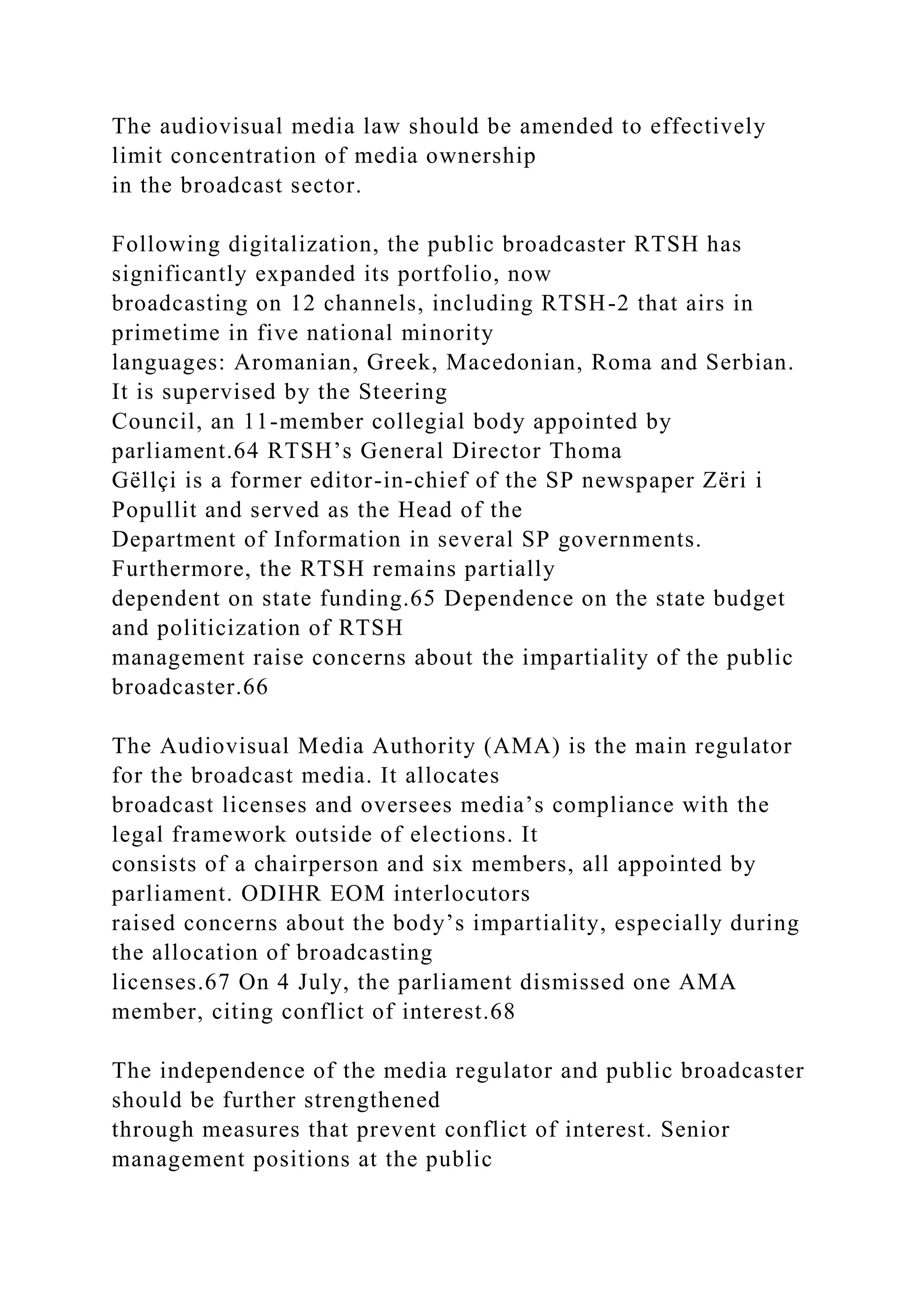 The audiovisual media law should be amended to effectively
limit concentration of media ownership
in the broadcast sector.
Following digitalization, the public broadcaster RTSH has
significantly expanded its portfolio, now
broadcasting on 12 channels, including RTSH-2 that airs in
primetime in five national minority
languages: Aromanian, Greek, Macedonian, Roma and Serbian.
It is supervised by the Steering
Council, an 11-member collegial body appointed by
parliament.64 RTSH’s General Director Thoma
Gëllçi is a former editor-in-chief of the SP newspaper Zëri i
Popullit and served as the Head of the
Department of Information in several SP governments.
Furthermore, the RTSH remains partially
dependent on state funding.65 Dependence on the state budget
and politicization of RTSH
management raise concerns about the impartiality of the public
broadcaster.66
The Audiovisual Media Authority (AMA) is the main regulator
for the broadcast media. It allocates
broadcast licenses and oversees media’s compliance with the
legal framework outside of elections. It
consists of a chairperson and six members, all appointed by
parliament. ODIHR EOM interlocutors
raised concerns about the body’s impartiality, especially during
the allocation of broadcasting
licenses.67 On 4 July, the parliament dismissed one AMA
member, citing conflict of interest.68
The independence of the media regulator and public broadcaster
should be further strengthened
through measures that prevent conflict of interest. Senior
management positions at the public
 